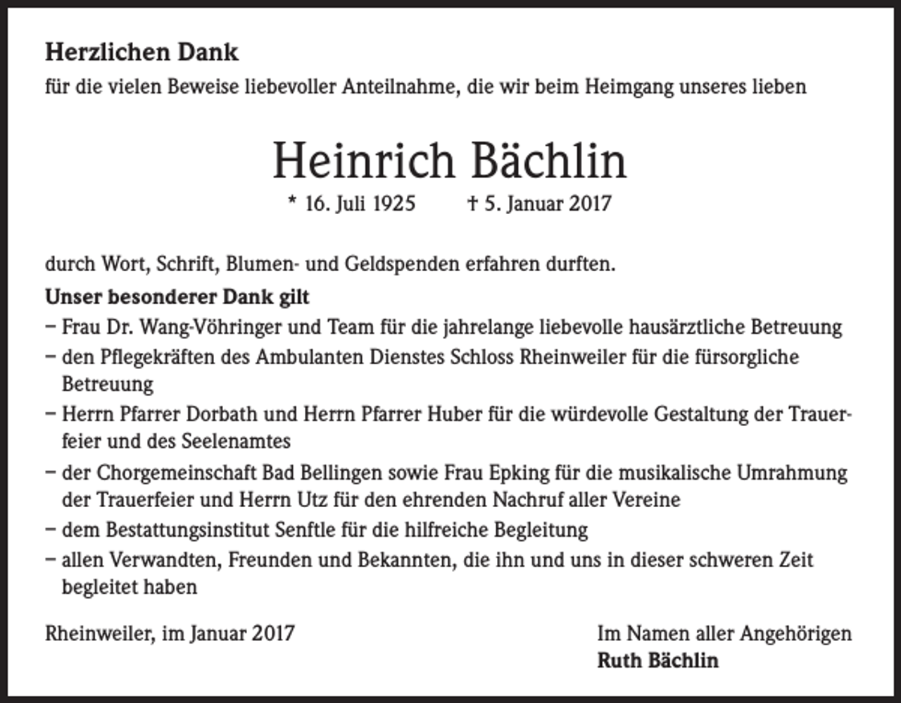 <p>Herzlichen Dank<br />für die vielen Beweise liebevoller Anteilnahme, die wir beim Heimgang unseres lieben</p><p>Heinrich Bächlin<br />* 16. Juli 1925</p><p>† 5. Januar 2017</p><p>durch Wort, Schrift, Blumen- und Geldspenden erfahren durften.<br />Unser besonderer Dank gilt<br />– Frau Dr. Wang-Vöhringer und Team für die jahrelange liebevolle hausärztliche Betreuung<br />– den Pflegekräften des Ambulanten Dienstes Schloss Rheinweiler für die fürsorgliche<br />Betreuung<br />– Herrn Pfarrer Dorbath und Herrn Pfarrer Huber für die würdevolle Gestaltung der Trauerfeier und des Seelenamtes<br />– der Chorgemeinschaft Bad Bellingen sowie Frau Epking für die musikalische Umrahmung<br />der Trauerfeier und Herrn Utz für den ehrenden Nachruf aller Vereine<br />– dem Bestattungsinstitut Senftle für die hilfreiche Begleitung<br />– allen Verwandten, Freunden und Bekannten, die ihn und uns in dieser schweren Zeit<br />begleitet haben<br />Rheinweiler, im Januar 2017</p><p>Im Namen aller Angehörigen<br />Ruth Bächlin</p>