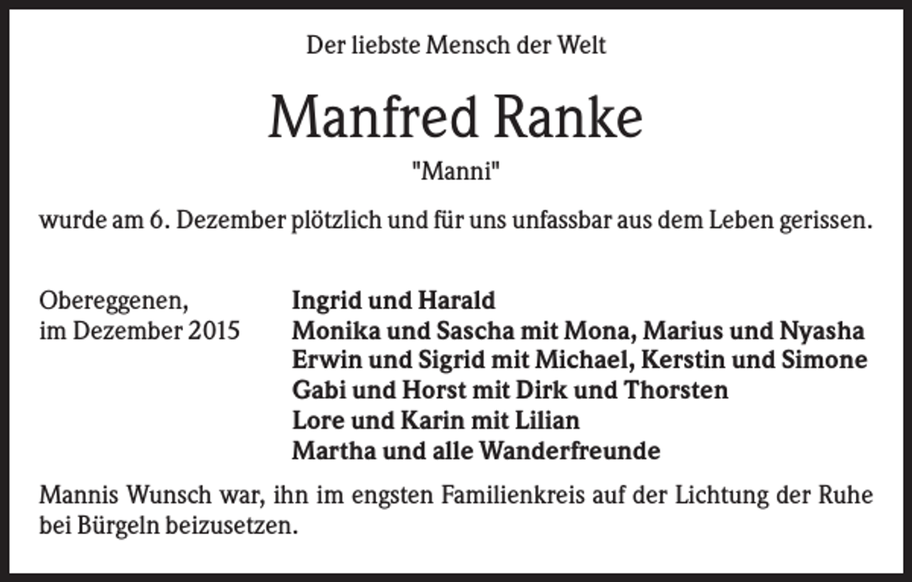 <p>Der liebste Mensch der Welt</p><p>Manfred Ranke<br />"Manni"<br />wurde am 6. Dezember plötzlich und für uns unfassbar aus dem Leben gerissen.<br />Obereggenen,<br />im Dezember 2015</p><p>Ingrid und Harald<br />Monika und Sascha mit Mona, Marius und Nyasha<br />Erwin und Sigrid mit Michael, Kerstin und Simone<br />Gabi und Horst mit Dirk und Thorsten<br />Lore und Karin mit Lilian<br />Martha und alle Wanderfreunde</p><p>Mannis Wunsch war, ihn im engsten Familienkreis auf der Lichtung der Ruhe<br />bei Bürgeln beizusetzen.</p>