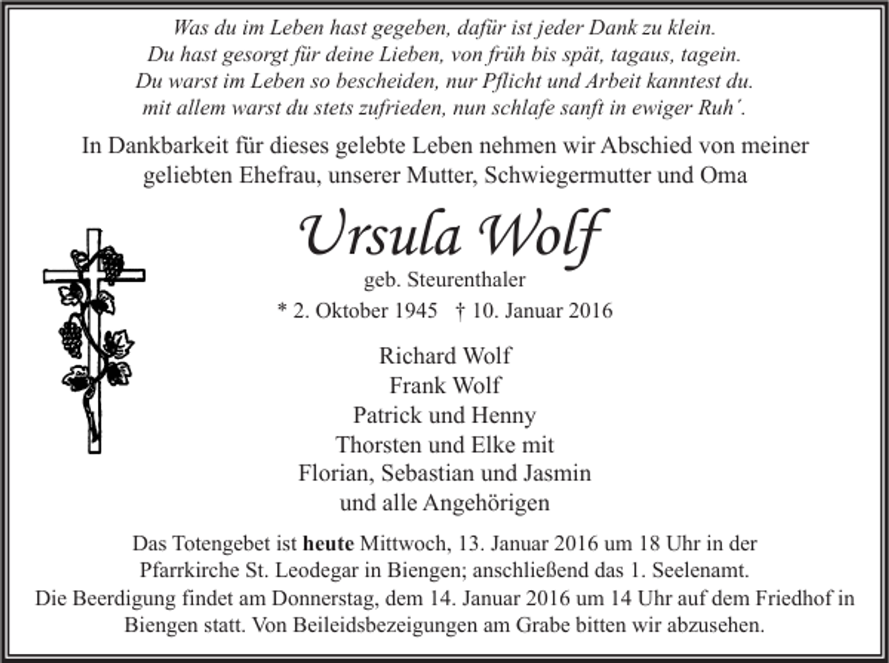 <p>Was du im Leben hast gegeben, dafür ist jeder Dank zu klein.<br />Du hast gesorgt für deine Lieben, von früh bis spät, tagaus, tagein.<br />Du warst im Leben so bescheiden, nur Pflicht und Arbeit kanntest du.<br />mit allem warst du stets zufrieden, nun schlafe sanft in ewiger Ruh´.</p><p>In Dankbarkeit für dieses gelebte Leben nehmen wir Abschied von meiner<br />geliebten Ehefrau, unserer Mutter, Schwiegermutter und Oma</p><p>Ursula Wolf</p><p>geb. Steurenthaler<br />* 2. Oktober 1945 † 10. Januar 2016</p><p>Richard Wolf<br />Frank Wolf<br />Patrick und Henny<br />Thorsten und Elke mit<br />Florian, Sebastian und Jasmin<br />und alle Angehörigen<br />Das Totengebet ist heute Mittwoch, 13. Januar 2016 um 18 Uhr in der<br />Pfarrkirche St. Leodegar in Biengen; anschließend das 1. Seelenamt.<br />Die Beerdigung findet am Donnerstag, dem 14. Januar 2016 um 14 Uhr auf dem Friedhof in<br />Biengen statt. Von Beileidsbezeigungen am Grabe bitten wir abzusehen.</p>