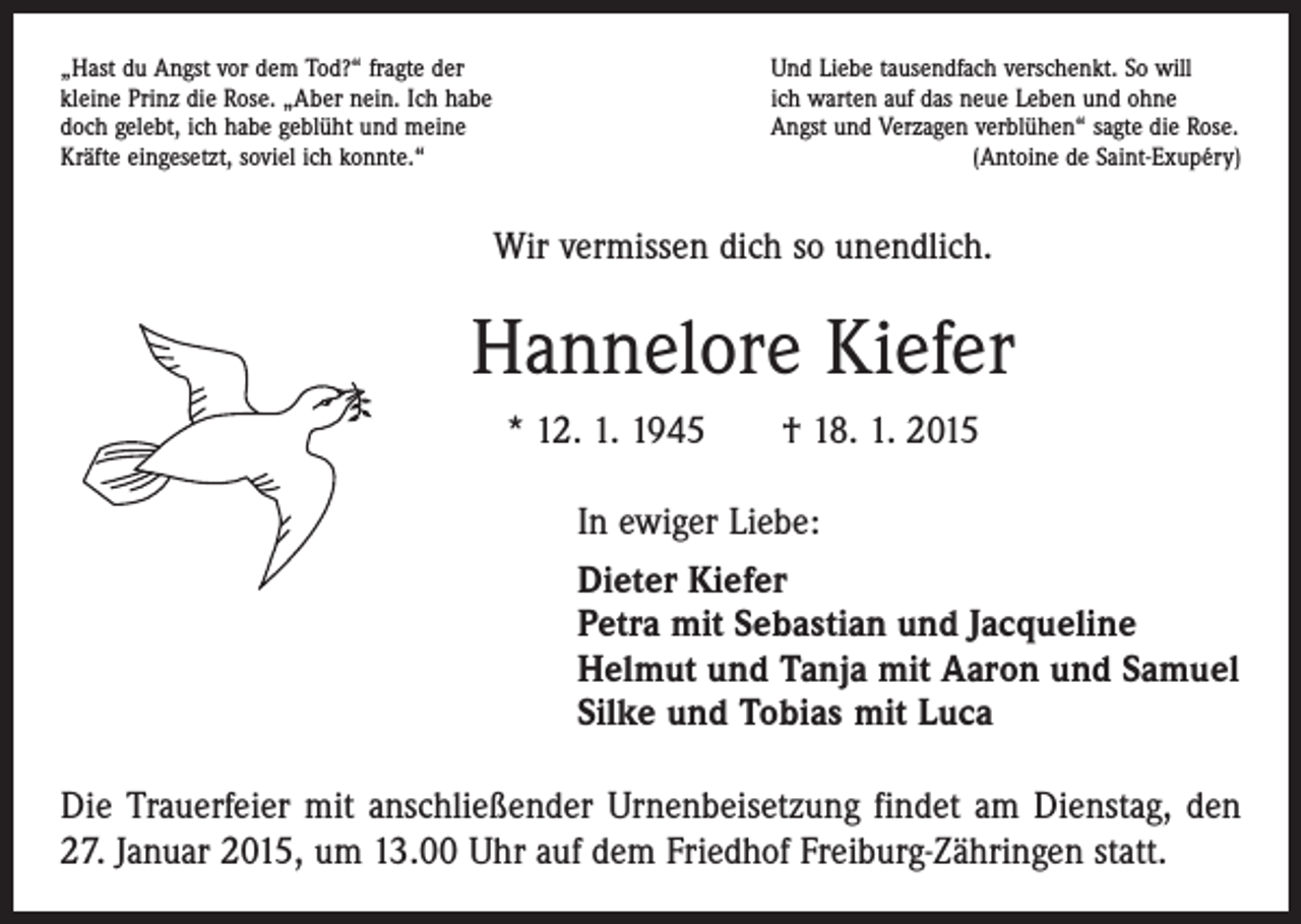 <p>„Hast du Angst vor dem Tod?“ fragte der<br />Und Liebe tausendfach verschenkt. So will<br />kleine Prinz die Rose. „Aber nein. Ich habe<br />ich warten auf das neue Leben und ohne<br />doch gelebt, ich habe geblüht und meine<br />Angst und Verzagen verblühen“ sagte die Rose.<br />Kräfte eingesetzt, soviel ich konnte.“<br />(Antoine de Saint-Exupéry)</p><p>Wir vermissen dich so unendlich.</p><p>Hannelore Kiefer<br />* 12. 1. 1945 † 18. 1. 2015<br />In ewiger Liebe:<br />Dieter Kiefer<br />Petra mit Sebastian und Jacqueline<br />Helmut und Tanja mit Aaron und Samuel<br />Silke und Tobias mit Luca<br />Die Trauerfeier mit anschließender Urnenbeisetzung findet am Dienstag, den<br />27. Januar 2015, um 13.00 Uhr auf dem Friedhof Freiburg-Zähringen statt.</p>