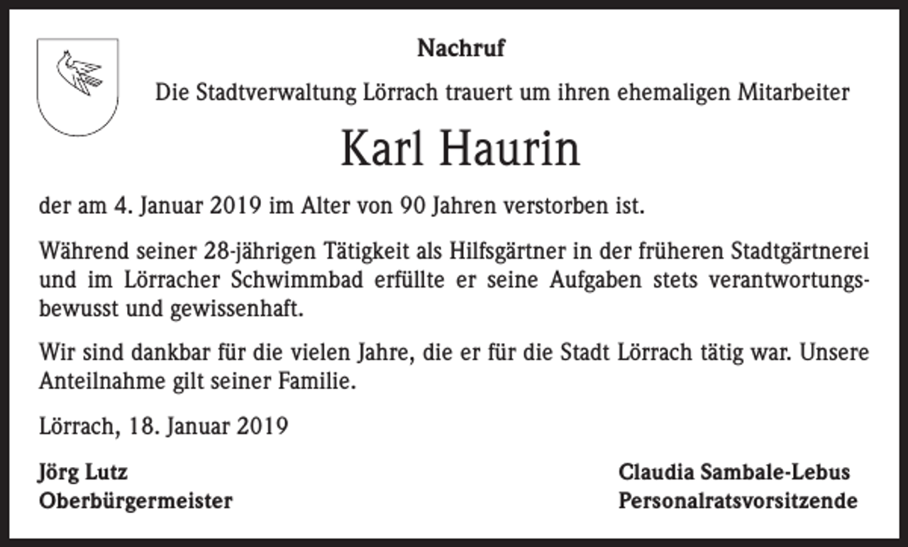 <p>Nachruf<br />Die Stadtverwaltung Lörrach trauert um ihren ehemaligen Mitarbeiter</p><p>Karl Haurin<br />der am 4. Januar 2019 im Alter von 90 Jahren verstorben ist.<br />Während seiner 28-jährigen Tätigkeit als Hilfsgärtner in der früheren Stadtgärtnerei<br />und im Lörracher Schwimmbad erfüllte er seine Aufgaben stets verantwortungsbewusst und gewissenhaft.<br />Wir sind dankbar für die vielen Jahre, die er für die Stadt Lörrach tätig war. Unsere<br />Anteilnahme gilt seiner Familie.<br />Lörrach, 18. Januar 2019<br />Jörg Lutz<br />Oberbürgermeister</p><p>Claudia Sambale-Lebus<br />Personalratsvorsitzende</p>