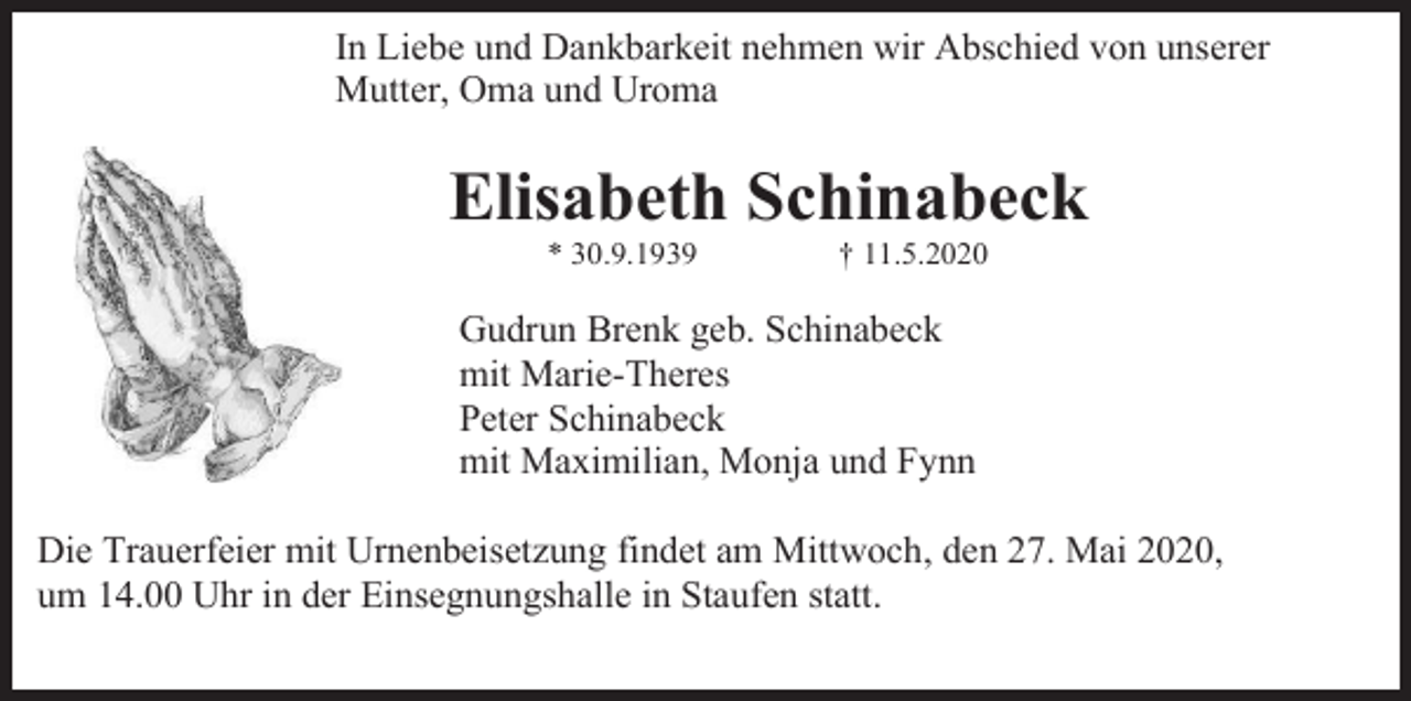 <p>In Liebe und Dankbarkeit nehmen wir Abschied von unserer<br />Mutter, Oma und Uroma</p><p>Elisabeth Schinabeck<br />* 30.9.1939</p><p>† 11.5.2020</p><p>Gudrun Brenk geb. Schinabeck<br />mit Marie-Theres<br />Peter Schinabeck<br />mit Maximilian, Monja und Fynn<br />Die Trauerfeier mit Urnenbeisetzung findet am Mittwoch, den 27. Mai 2020,<br />um 14.00 Uhr in der Einsegnungshalle in Staufen statt.</p>