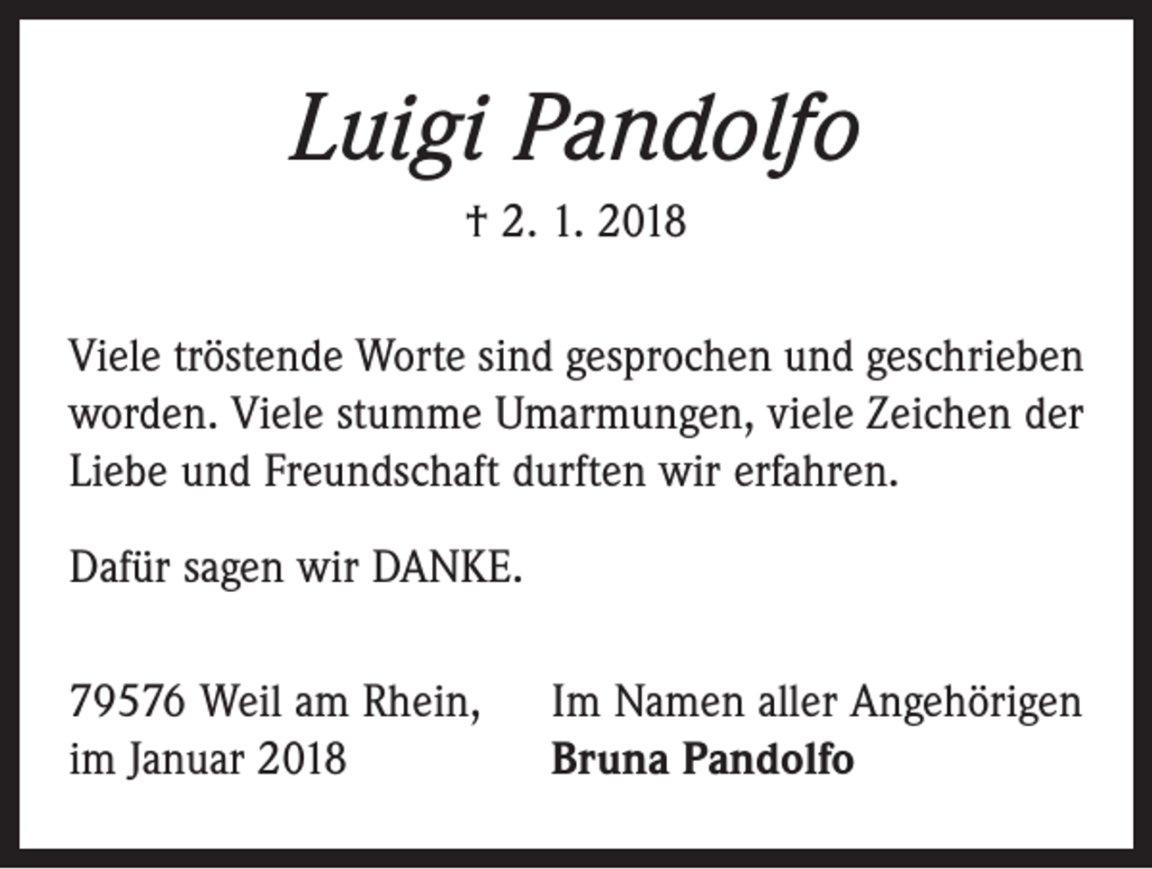 <p>Luigi Pandolfo<br />† 2. 1. 2018<br />Viele tröstende Worte sind gesprochen und geschrieben<br />worden. Viele stumme Umarmungen, viele Zeichen der<br />Liebe und Freundschaft durften wir erfahren.<br />Dafür sagen wir DANKE.<br />79576 Weil am Rhein,<br />im Januar 2018</p><p>Im Namen aller Angehörigen<br />Bruna Pandolfo</p>