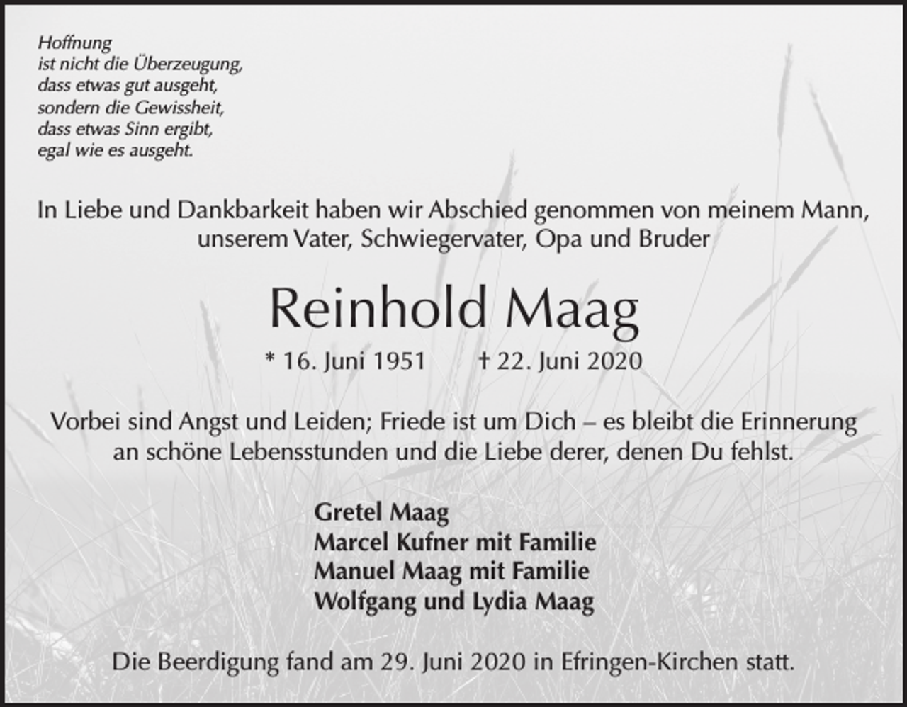 <p>Hoffnung<br />ist nicht die Überzeugung,<br />dass etwas gut ausgeht,<br />sondern die Gewissheit,<br />dass etwas Sinn ergibt,<br />egal wie es ausgeht.</p><p>In Liebe und Dankbarkeit haben wir Abschied genommen von meinem Mann,<br />unserem Vater, Schwiegervater, Opa und Bruder</p><p>Reinhold Maag<br />* 16. Juni 1951 † 22. Juni 2020<br />Vorbei sind Angst und Leiden; Friede ist um Dich – es bleibt die Erinnerung<br />an schöne Lebensstunden und die Liebe derer, denen Du fehlst.<br />Gretel Maag<br />Marcel Kufner mit Familie<br />Manuel Maag mit Familie<br />Wolfgang und Lydia Maag<br />Die Beerdigung fand am 29. Juni 2020 in Efringen-Kirchen statt.</p>