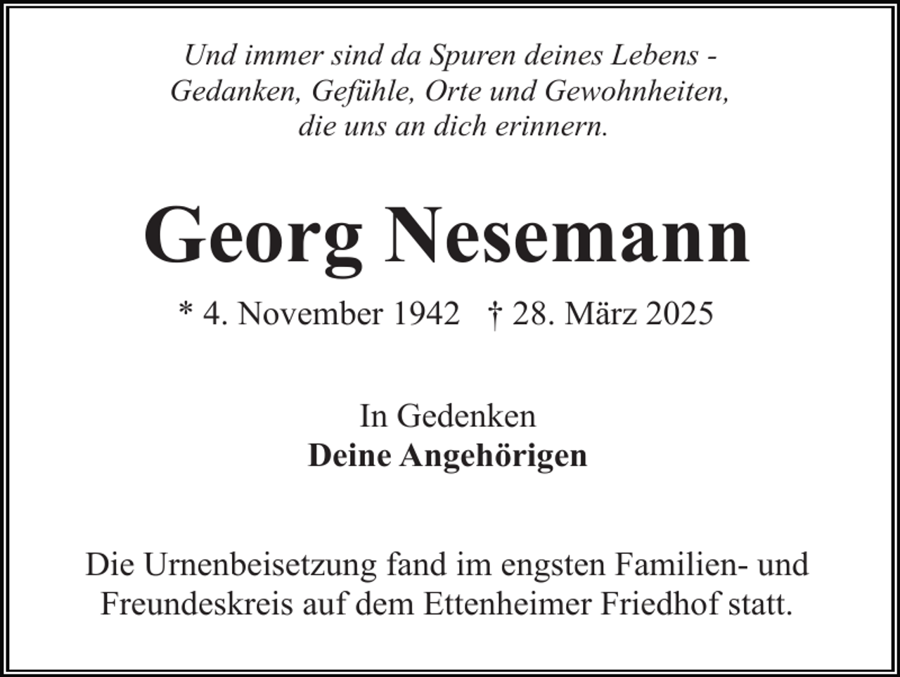 <p>Und immer sind da Spuren deines Lebens Gedanken, Gefühle, Orte und Gewohnheiten,<br />die uns an dich erinnern.</p><p>Georg Nesemann<br />* 4. November 1942 † 28. März 2025<br />In Gedenken<br />Deine Angehörigen<br />Die Urnenbeisetzung fand im engsten Familien- und<br />Freundeskreis auf dem Ettenheimer Friedhof statt.</p>
