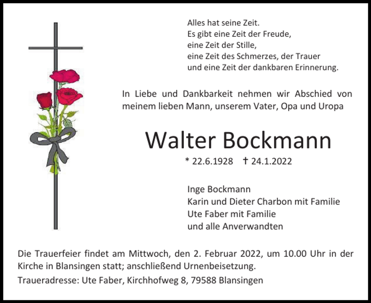 <p>Alles hat seine Zeit.<br />Es gibt eine Zeit der Freude,<br />eine Zeit der Stille,<br />eine Zeit des Schmerzes, der Trauer<br />und eine Zeit der dankbaren Erinnerung.</p><p>In Liebe und Dankbarkeit nehmen wir Abschied von<br />meinem lieben Mann, unserem Vater, Opa und Uropa</p><p>Walter Bockmann<br />* 22.6.1928  24.1.2022<br />Inge Bockmann<br />Karin und Dieter Charbon mit Familie<br />Ute Faber mit Familie<br />und alle Anverwandten<br />Die Trauerfeier findet am Mittwoch, den 2. Februar 2022, um 10.00 Uhr in der<br />Kirche in Blansingen statt; anschließend Urnenbeisetzung.<br />Traueradresse: Ute Faber, Kirchhofweg 8, 79588 Blansingen</p>