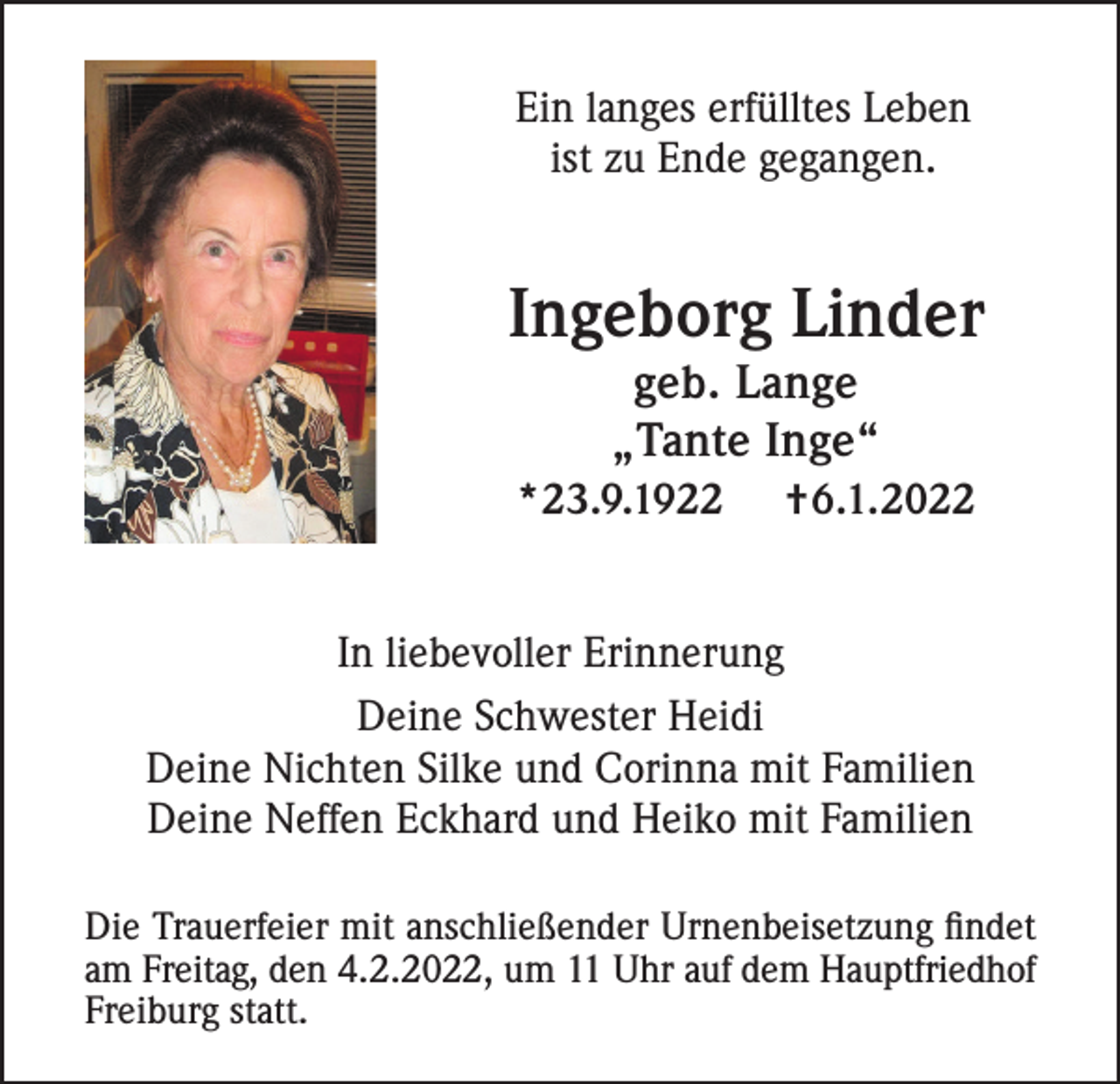 <p>Ein langes erfülltes Leben<br />ist zu Ende gegangen.</p><p>Ingeborg Linder<br />geb. Lange<br />„Tante Inge“<br />*23.9.1922</p><p>†6.1.2022</p><p>In liebevoller Erinnerung<br />Deine Schwester Heidi<br />Deine Nichten Silke und Corinna mit Familien<br />Deine Neffen Eckhard und Heiko mit Familien<br />Die Trauerfeier mit anschließender Urnenbeisetzung findet<br />am Freitag, den 4.2.2022, um 11 Uhr auf dem Hauptfriedhof<br />Freiburg statt.</p>