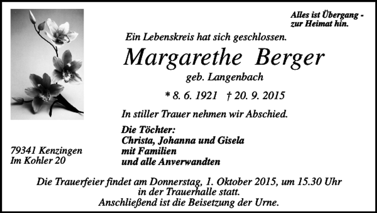 <p>Alles ist Übergang zur Heimat hin.</p><p>Ein Lebenskreis hat sich geschlossen.</p><p>Margarethe Berger<br />geb. Langenbach<br />* 8. 6. 1921 † 20. 9. 2015</p><p>79341 Kenzingen<br />Im Kohler 20</p><p>In stiller Trauer nehmen wir Abschied.<br />Die Töchter:<br />Christa, Johanna und Gisela<br />mit Familien<br />und alle Anverwandten</p><p>Die Trauerfeier findet am Donnerstag, 1. Oktober 2015, um 15.30 Uhr<br />in der Trauerhalle statt.<br />Anschließend ist die Beisetzung der Urne.</p>