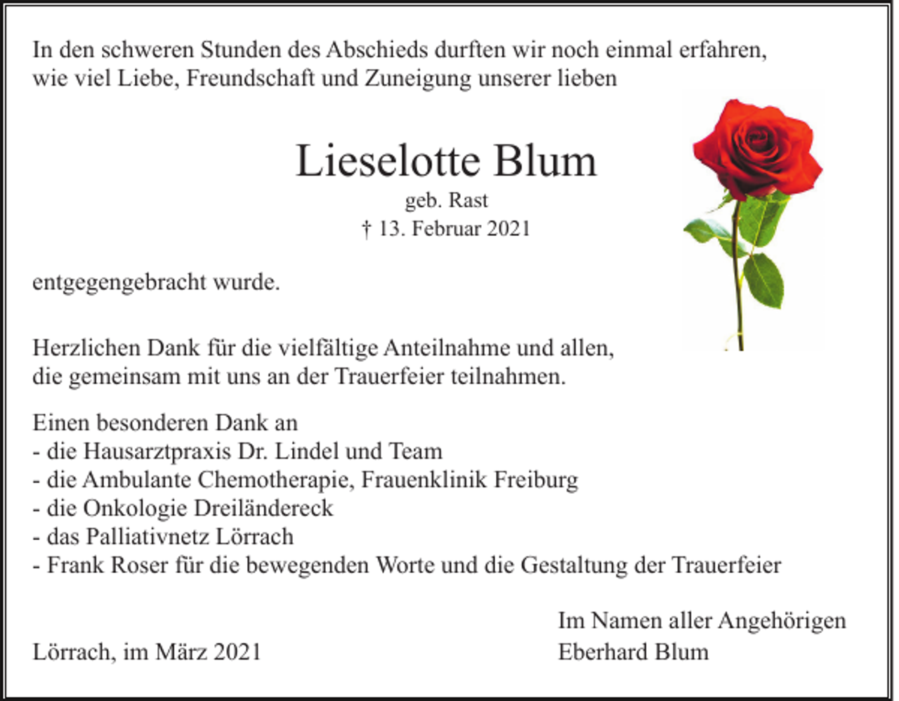 <p>In den schweren Stunden des Abschieds durften wir noch einmal erfahren,<br />wie viel Liebe, Freundschaft und Zuneigung unserer lieben</p><p>Lieselotte Blum<br />geb. Rast<br />† 13. Februar 2021</p><p>entgegengebracht wurde.<br />Herzlichen Dank für die vielfältige Anteilnahme und allen,<br />die gemeinsam mit uns an der Trauerfeier teilnahmen.<br />Einen besonderen Dank an<br />- die Hausarztpraxis Dr. Lindel und Team<br />- die Ambulante Chemotherapie, Frauenklinik Freiburg<br />- die Onkologie Dreiländereck<br />- das Palliativnetz Lörrach<br />- Frank Roser für die bewegenden Worte und die Gestaltung der Trauerfeier<br />Lörrach, im März 2021</p><p>Im Namen aller Angehörigen<br />Eberhard Blum</p>