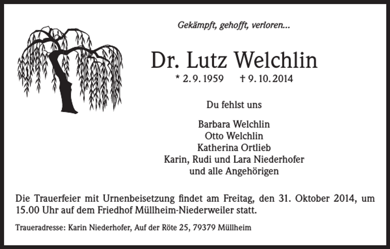 <p>Gekämpft, gehofft, verloren…</p><p>Dr. Lutz Welchlin<br />* 2. 9. 1959 † 9. 10. 2014<br />Du fehlst uns<br />Barbara Welchlin<br />Otto Welchlin<br />Katherina Ortlieb<br />Karin, Rudi und Lara Niederhofer<br />und alle Angehörigen<br />Die Trauerfeier mit Urnenbeisetzung findet am Freitag, den 31. Oktober 2014, um<br />15.00 Uhr auf dem Friedhof Müllheim-Niederweiler statt.<br />Traueradresse: Karin Niederhofer, Auf der Röte 25, 79379 Müllheim</p>