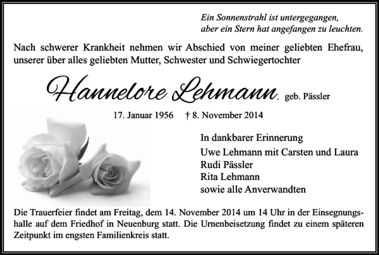 <p>Ein Sonnenstrahl ist untergegangen,<br />aber ein Stern hat angefangen zu leuchten.</p><p>Nach schwerer Krankheit nehmen wir Abschied von meiner geliebten Ehefrau,<br />unserer über alles geliebten Mutter, Schwester und Schwiegertochter</p><p>Hannelore Lehmann</p><p>, geb. Pässler</p><p>17. Januar 1956</p><p>† 8. November 2014</p><p>In dankbarer Erinnerung<br />Uwe Lehmann mit Carsten und Laura<br />Rudi Pässler<br />Rita Lehmann<br />sowie alle Anverwandten<br />Die Trauerfeier findet am Freitag, dem 14. November 2014 um 14 Uhr in der Einsegnungshalle auf dem Friedhof in Neuenburg statt. Die Urnenbeisetzung findet zu einem späteren<br />Zeitpunkt im engsten Familienkreis statt.</p>