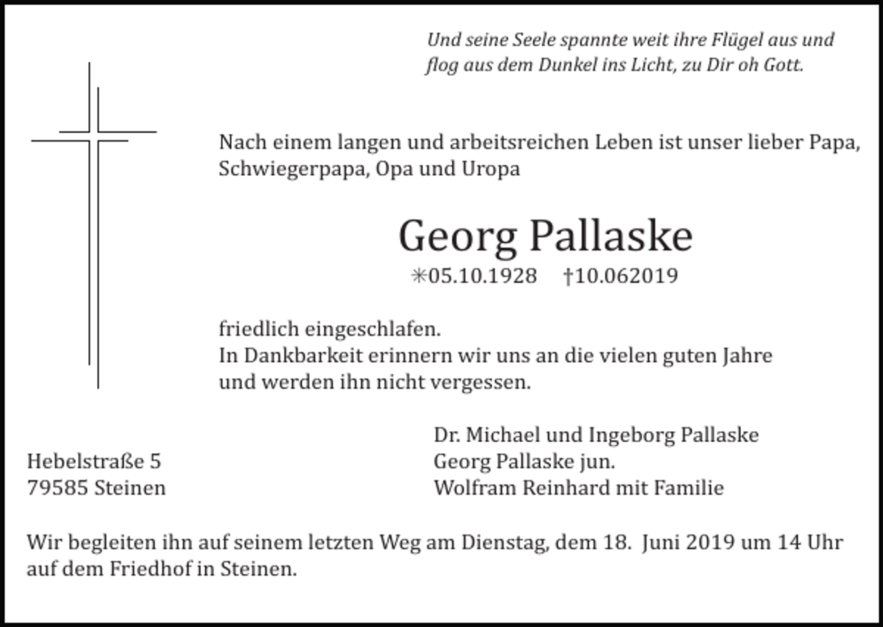 <p>Und seine Seele spannte weit ihre Flügel aus und<br />4log aus dem Dunkel ins Licht, zu Dir oh Gott.</p><p>Nach einem langen und arbeitsreichen Leben ist unser lieber Papa,<br />Schwiegerpapa, Opa und Uropa</p><p>Georg Pallaske<br />✳05.10.1928 †10.062019<br />friedlich eingeschlafen.<br />In Dankbarkeit erinnern wir uns an die vielen guten Jahre<br />und werden ihn nicht vergessen.</p><p>Hebelstraße 5<br />79585 Steinen</p><p>Dr. Michael und Ingeborg Pallaske<br />Georg Pallaske jun.<br />Wolfram Reinhard mit Familie</p><p>Wir begleiten ihn auf seinem letzten Weg am Dienstag, dem 18. Juni 2019 um 14 Uhr<br />auf dem Friedhof in Steinen.</p>