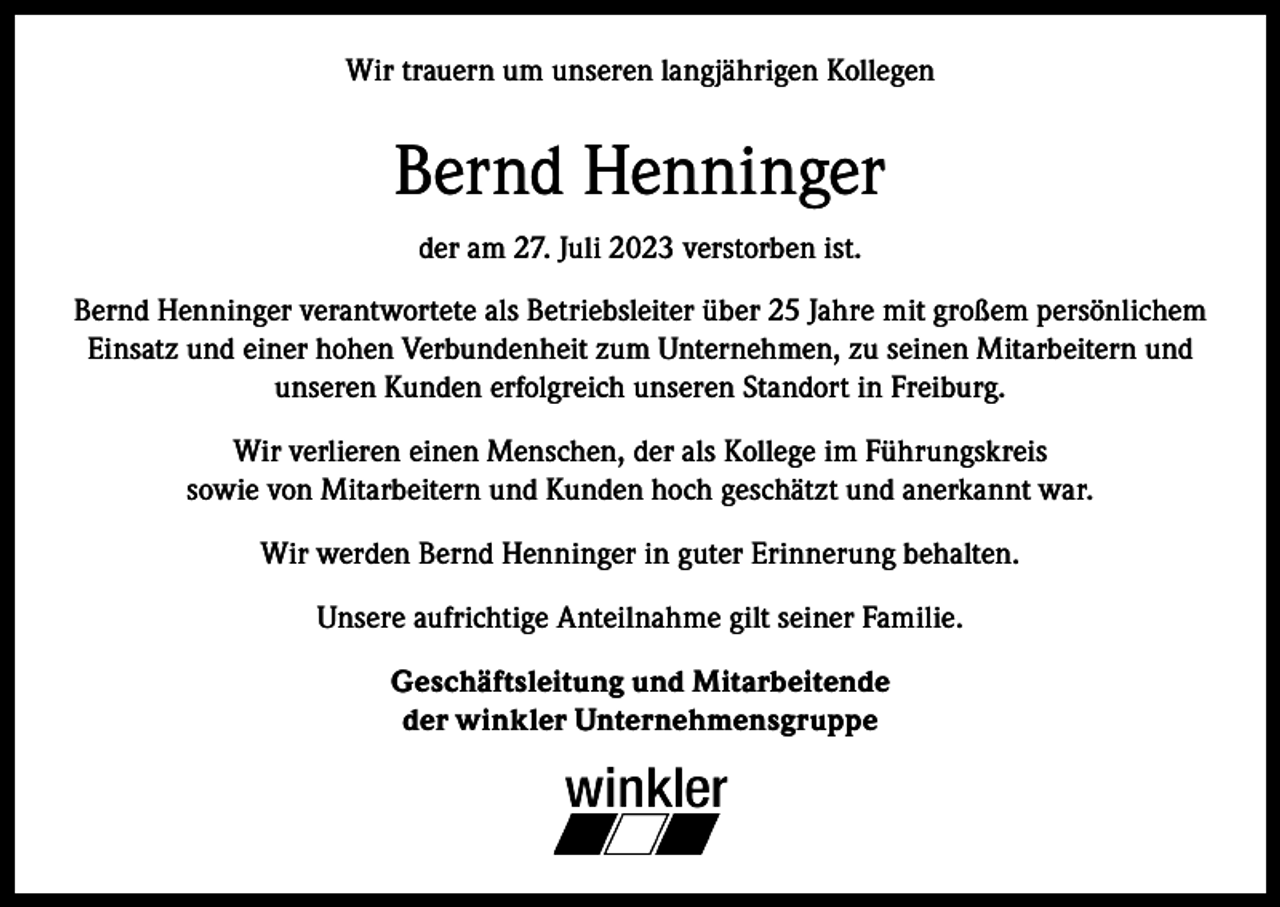 <p>Wir trauern um unseren langjährigen Kollegen</p><p>Bernd Henninger<br />der am 27. Juli 2023 verstorben ist.<br />Bernd Henninger verantwortete als Betriebsleiter über 25 Jahre mit großem persönlichem<br />Einsatz und einer hohen Verbundenheit zum Unternehmen, zu seinen Mitarbeitern und<br />unseren Kunden erfolgreich unseren Standort in Freiburg.<br />Wir verlieren einen Menschen, der als Kollege im Führungskreis<br />sowie von Mitarbeitern und Kunden hoch geschätzt und anerkannt war.<br />Wir werden Bernd Henninger in guter Erinnerung behalten.<br />Unsere aufrichtige Anteilnahme gilt seiner Familie.<br />Geschäftsleitung und Mitarbeitende<br />der winkler Unternehmensgruppe</p>