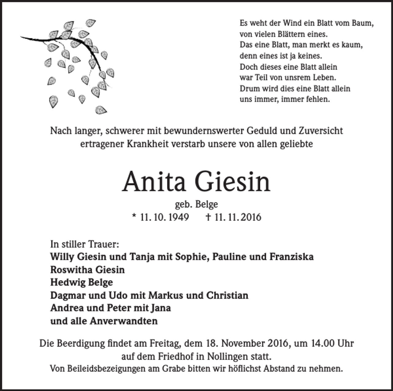 <p>Es weht der Wind ein Blatt vom Baum,<br />von vielen Blättern eines.<br />Das eine Blatt, man merkt es kaum,<br />denn eines ist ja keines.<br />Doch dieses eine Blatt allein<br />war Teil von unsrem Leben.<br />Drum wird dies eine Blatt allein<br />uns immer, immer fehlen.</p><p>Nach langer, schwerer mit bewundernswerter Geduld und Zuversicht<br />ertragener Krankheit verstarb unsere von allen geliebte</p><p>Anita Giesin<br />geb. Belge<br />* 11. 10. 1949 † 11. 11. 2016</p><p>In stiller Trauer:<br />Willy Giesin und Tanja mit Sophie, Pauline und Franziska<br />Roswitha Giesin<br />Hedwig Belge<br />Dagmar und Udo mit Markus und Christian<br />Andrea und Peter mit Jana<br />und alle Anverwandten<br />Die Beerdigung findet am Freitag, dem 18. November 2016, um 14.00 Uhr<br />auf dem Friedhof in Nollingen statt.<br />Von Beileidsbezeigungen am Grabe bitten wir höflichst Abstand zu nehmen.</p>