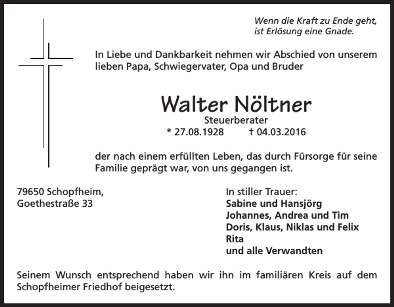<p>Wenn die Kraft zu Ende geht,<br />ist Erlösung eine Gnade.</p><p>In Liebe und Dankbarkeit nehmen wir Abschied von unserem<br />lieben Papa, Schwiegervater, Opa und Bruder</p><p>Walter Nöltner<br />Steuerberater<br />* 27.08.1928<br />† 04.03.2016</p><p>der nach einem erfüllten Leben, das durch Fürsorge für seine<br />Familie geprägt war, von uns gegangen ist.<br />79650 Schopfheim,<br />Goethestraße 33</p><p>In stiller Trauer:<br />abine und Hansjörg<br />S<br />Johannes, Andrea und Tim<br />Doris, Klaus, Niklas und Felix<br />Rita<br />und alle Verwandten</p><p>Seinem Wunsch entsprechend haben wir ihn im familiären Kreis auf dem<br />Schopfheimer Friedhof beigesetzt.</p>