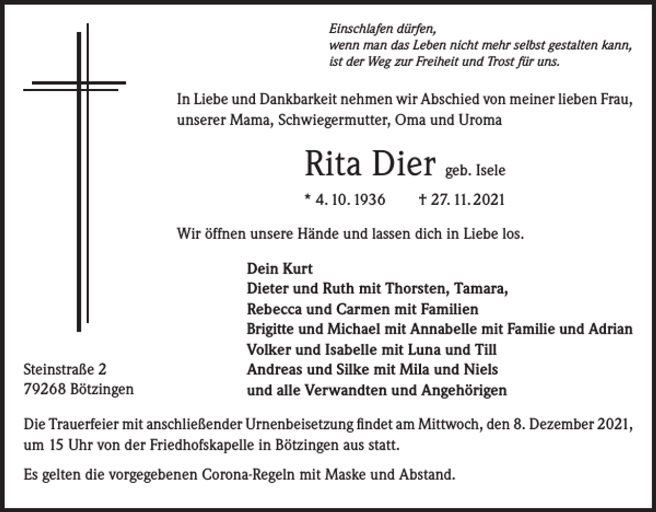 <p>Einschlafen dürfen,<br />wenn man das Leben nicht mehr selbst gestalten kann,<br />ist der Weg zur Freiheit und Trost für uns.</p><p>In Liebe und Dankbarkeit nehmen wir Abschied von meiner lieben Frau,<br />unserer Mama, Schwiegermutter, Oma und Uroma</p><p>Rita Dier geb. Isele<br />* 4. 10. 1936 † 27. 11. 2021<br />Wir öffnen unsere Hände und lassen dich in Liebe los.</p><p>Steinstraße 2<br />79268 Bötzingen</p><p>Dein Kurt<br />Dieter und Ruth mit Thorsten, Tamara,<br />Rebecca und Carmen mit Familien<br />Brigitte und Michael mit Annabelle mit Familie und Adrian<br />Volker und Isabelle mit Luna und Till<br />Andreas und Silke mit Mila und Niels<br />und alle Verwandten und Angehörigen</p><p>Die Trauerfeier mit anschließender Urnenbeisetzung findet am Mittwoch, den 8. Dezember 2021,<br />um 15 Uhr von der Friedhofskapelle in Bötzingen aus statt.<br />Es gelten die vorgegebenen Corona-Regeln mit Maske und Abstand.</p>