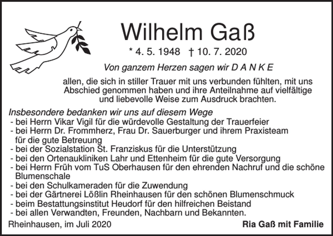 <p>Wilhelm Gaß<br />* 4. 5. 1948 † 10. 7. 2020<br />Von ganzem Herzen sagen wir D A N K E<br />allen, die sich in stiller Trauer mit uns verbunden fühlten, mit uns<br />Abschied genommen haben und ihre Anteilnahme auf vielfältige<br />und liebevolle Weise zum Ausdruck brachten.</p><p>Insbesondere bedanken wir uns auf diesem Wege<br />- bei Herrn Vikar Vigil für die würdevolle Gestaltung der Trauerfeier<br />- bei Herrn Dr. Frommherz, Frau Dr. Sauerburger und ihrem Praxisteam<br />für die gute Betreuung<br />- bei der Sozialstation St. Franziskus für die Unterstützung<br />- bei den Ortenaukliniken Lahr und Ettenheim für die gute Versorgung<br />- bei Herrn Früh vom TuS Oberhausen für den ehrenden Nachruf und die schöne<br />Blumenschale<br />- bei den Schulkameraden für die Zuwendung<br />- bei der Gärtnerei Lößlin Rheinhausen für den schönen Blumenschmuck<br />- beim Bestattungsinstitut Heudorf für den hilfreichen Beistand<br />- bei allen Verwandten, Freunden, Nachbarn und Bekannten.<br />Rheinhausen, im Juli 2020<br />Ria Gaß mit Familie</p>