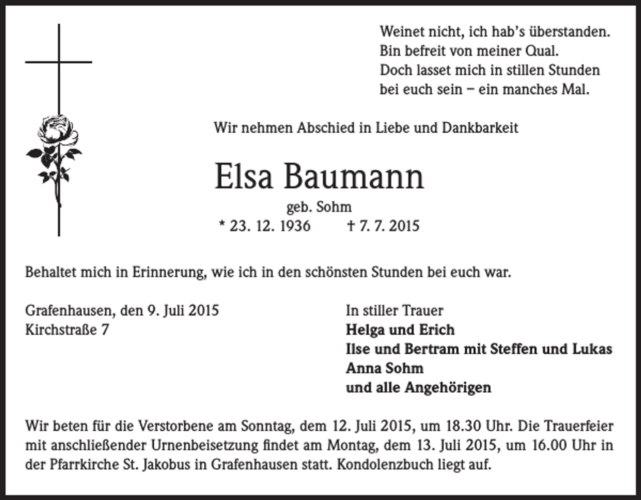 <p>Weinet nicht, ich hab’s überstanden.<br />Bin befreit von meiner Qual.<br />Doch lasset mich in stillen Stunden<br />bei euch sein – ein manches Mal.<br />Wir nehmen Abschied in Liebe und Dankbarkeit</p><p>Elsa Baumann<br />geb. Sohm<br />* 23. 12. 1936<br />† 7. 7. 2015</p><p>Behaltet mich in Erinnerung, wie ich in den schönsten Stunden bei euch war.<br />Grafenhausen, den 9. Juli 2015<br />Kirchstraße 7</p><p>In stiller Trauer<br />Helga und Erich<br />Ilse und Bertram mit Steffen und Lukas<br />Anna Sohm<br />und alle Angehörigen</p><p>Wir beten für die Verstorbene am Sonntag, dem 12. Juli 2015, um 18.30 Uhr. Die Trauerfeier<br />mit anschließender Urnenbeisetzung findet am Montag, dem 13. Juli 2015, um 16.00 Uhr in<br />der Pfarrkirche St. Jakobus in Grafenhausen statt. Kondolenzbuch liegt auf.</p>