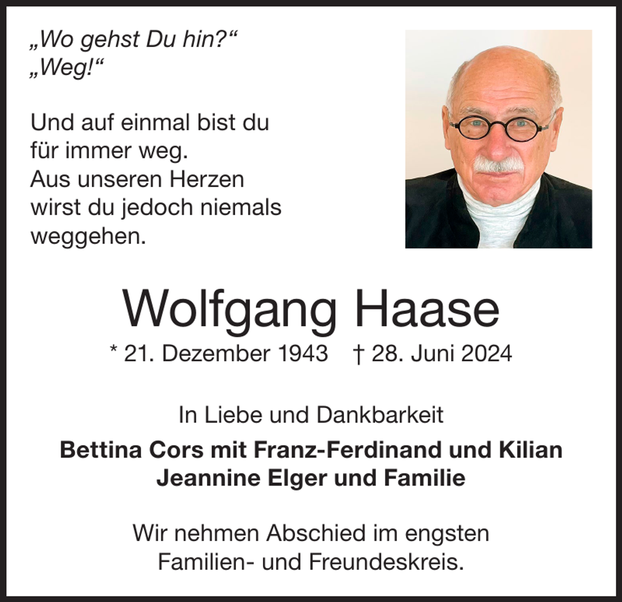 <p>„Wo gehst Du hin?“<br />„Weg!“<br />Und auf einmal bist du<br />für immer weg.<br />Aus unseren Herzen<br />wirst du jedoch niemals<br />weggehen.</p><p>Wolfgang Haase<br />* 21. Dezember 1943 † 28. Juni 2024<br />In Liebe und Dankbarkeit<br />Bettina Cors mit Franz-Ferdinand und Kilian<br />Jeannine Elger und Familie<br />Wir nehmen Abschied im engsten<br />Familien- und Freundeskreis.</p>