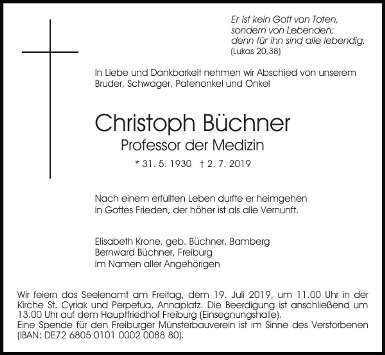 <p>Er ist kein Gott von Toten,<br />sondern von Lebenden;<br />denn für ihn sind alle lebendig.</p><p>(Lukas 20,38)</p><p>In Liebe und Dankbarkeit nehmen wir Abschied von unserem<br />Bruder, Schwager, Patenonkel und Onkel</p><p>Christoph Büchner<br />Professor der Medizin<br />* 31. 5. 1930 † 2. 7. 2019<br />Nach einem erfüllten Leben durfte er heimgehen<br />in Gottes Frieden, der höher ist als alle Vernunft.<br />Elisabeth Krone, geb. Büchner, Bamberg<br />Bernward Büchner, Freiburg<br />im Namen aller Angehörigen<br />Wir feiern das Seelenamt am Freitag, dem 19. Juli 2019, um 11.00 Uhr in der<br />Kirche St. Cyriak und Perpetua, Annaplatz. Die Beerdigung ist anschließend um<br />13.00 Uhr auf dem Hauptfriedhof Freiburg (Einsegnungshalle).<br />Eine Spende für den Freiburger Münsterbauverein ist im Sinne des Verstorbenen<br />(IBAN: DE72 6805 0101 0002 0080).</p>