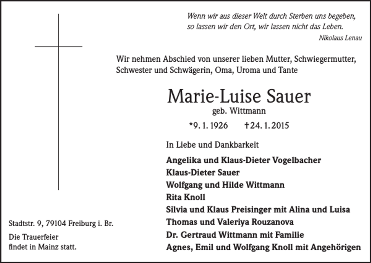 <p>Wenn wir aus dieser Welt durch Sterben uns begeben,<br />so lassen wir den Ort, wir lassen nicht das Leben.</p><p>Nikolaus Lenau</p><p>Wir nehmen Abschied von unserer lieben Mutter, Schwiegermutter,<br />Schwester und Schwägerin, Oma, Uroma und Tante</p><p>Marie-Luise Sauer<br />geb. Wittmann</p><p>*9. 1. 1926</p><p>† 24. 1. 2015</p><p>In Liebe und Dankbarkeit</p><p>Stadtstr. 9, 79104 Freiburg i. Br.<br />Die Trauerfeier<br />findet in Mainz statt.</p><p>Angelika und Klaus-Dieter Vogelbacher<br />Klaus-Dieter Sauer<br />Wolfgang und Hilde Wittmann<br />Rita Knoll<br />Silvia und Klaus Preisinger mit Alina und Luisa<br />Thomas und Valeriya Rouzanova<br />Dr. Gertraud Wittmann mit Familie<br />Agnes, Emil und Wolfgang Knoll mit Angehörigen</p>