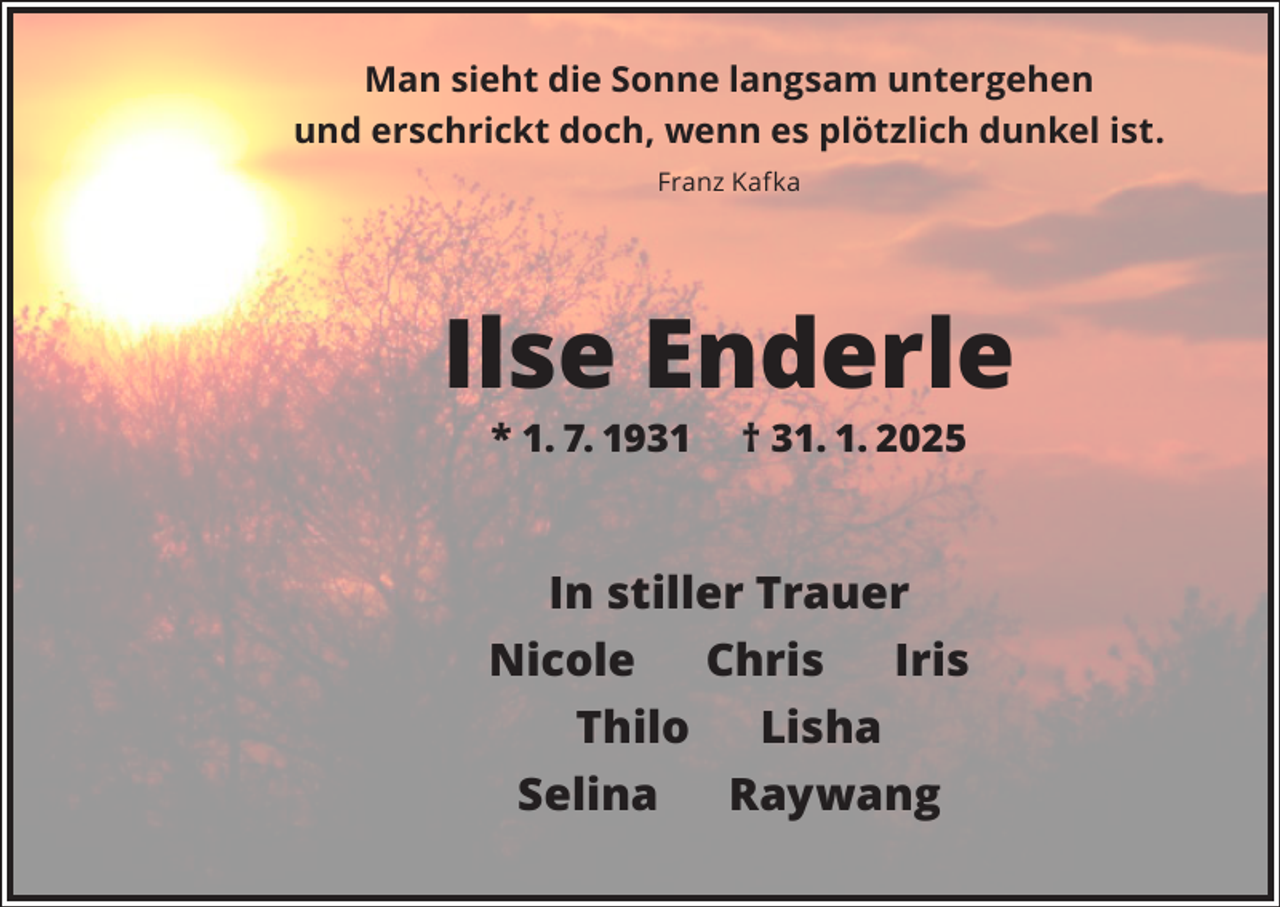<p>Man sieht die Sonne langsam untergehen<br />und erschrickt doch, wenn es plötzlich dunkel ist.<br />Franz Kafka</p><p>Ilse Enderle<br />* 1. 7. 1931</p><p>† 31. 1. 2025</p><p>In stiller Trauer<br />Nicole<br />Chris<br />Iris<br />Thilo<br />Lisha<br />Selina<br />Raywang</p>