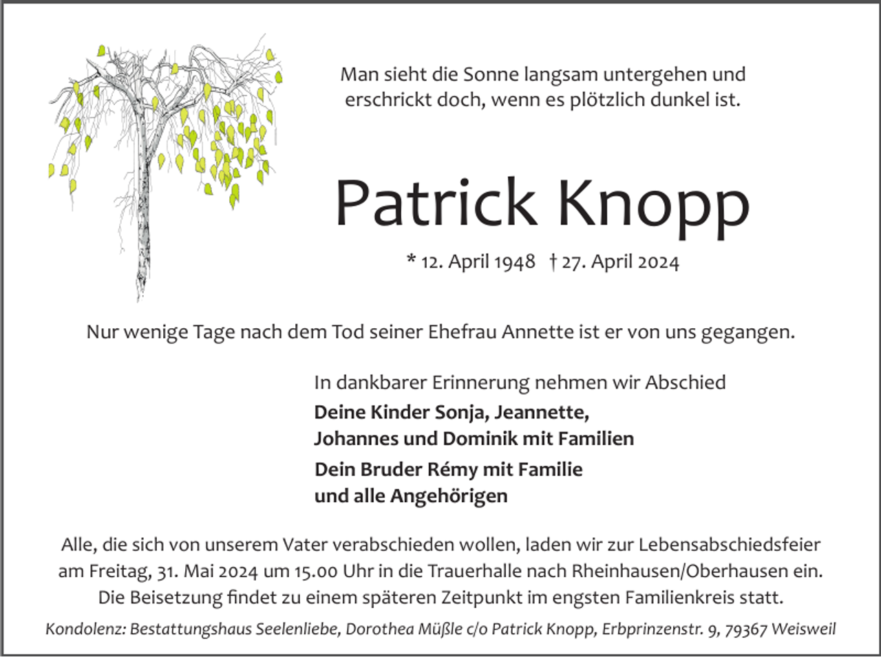 <p>Man sieht die Sonne langsam untergehen und<br />erschrickt doch, wenn es plötzlich dunkel ist.</p><p>Patrick Knopp<br />* 12. April 1948 † 27. April 2024<br />Nur wenige Tage nach dem Tod seiner Ehefrau Annette ist er von uns gegangen.<br />In dankbarer Erinnerung nehmen wir Abschied<br />Deine Kinder Sonja, Jeannette,<br />Johannes und Dominik mit Familien<br />Dein Bruder Rémy mit Familie<br />und alle Angehörigen<br />Alle, die sich von unserem Vater verabschieden wollen, laden wir zur Lebensabschiedsfeier<br />am Freitag, 31. Mai 2024 um 15.00 Uhr in die Trauerhalle nach Rheinhausen/Oberhausen ein.<br />Die Beisetzung ﬁndet zu einem späteren Zeitpunkt im engsten Familienkreis statt.<br />Kondolenz: Bestattungshaus Seelenliebe, Dorothea Müßle c/o Patrick Knopp, Erbprinzenstr. 9, 79367 Weisweil</p>