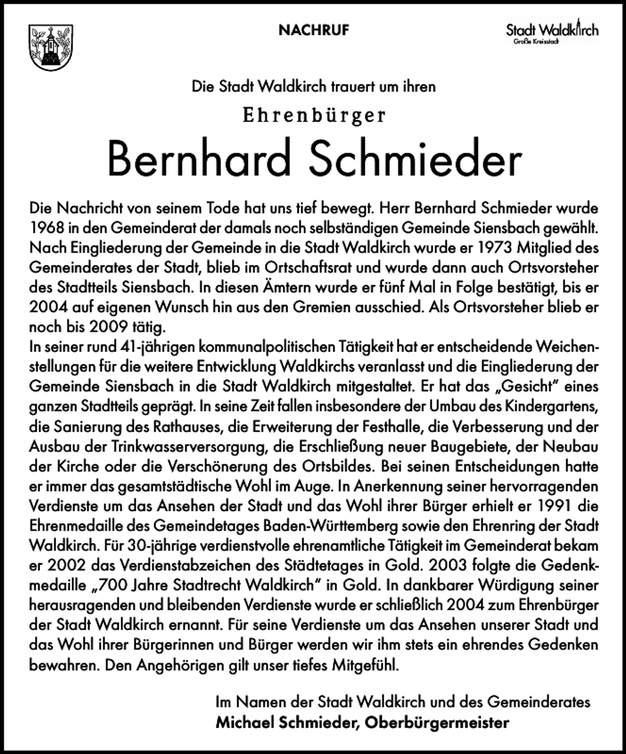 <p>NACHRUF</p>
<p>Die Stadt Waldkirch trauert um ihren</p>
<p>Ehrenbürger</p>
<p>Bernhard Schmieder<br />Die Nachricht von seinem Tode hat uns tief bewegt. Herr Bernhard Schmieder wurde<br />1968 in den Gemeinderat der damals noch selbständigen Gemeinde Siensbach gewählt.<br />Nach Eingliederung der Gemeinde in die Stadt Waldkirch wurde er 1973 Mitglied des<br />Gemeinderates der Stadt, blieb im Ortschaftsrat und wurde dann auch Ortsvorsteher<br />des Stadtteils Siensbach. In diesen Ämtern wurde er fünf Mal in Folge bestätigt, bis er<br />2004 auf eigenen Wunsch hin aus den Gremien ausschied. Als Ortsvorsteher blieb er<br />noch bis 2009 tätig.<br />In seiner rund 41-jährigen kommunalpolitischen Tätigkeit hat er entscheidende Weichenstellungen für die weitere Entwicklung Waldkirchs veranlasst und die Eingliederung der<br />Gemeinde Siensbach in die Stadt Waldkirch mitgestaltet. Er hat das „Gesicht“ eines<br />ganzen Stadtteils geprägt. In seine Zeit fallen insbesondere der Umbau des Kindergartens,<br />die Sanierung des Rathauses, die Erweiterung der Festhalle, die Verbesserung und der<br />Ausbau der Trinkwasserversorgung, die Erschließung neuer Baugebiete, der Neubau<br />der Kirche oder die Verschönerung des Ortsbildes. Bei seinen Entscheidungen hatte<br />er immer das gesamtstädtische Wohl im Auge. In Anerkennung seiner hervorragenden<br />Verdienste um das Ansehen der Stadt und das Wohl ihrer Bürger erhielt er 1991 die<br />Ehrenmedaille des Gemeindetages Baden-Württemberg sowie den Ehrenring der Stadt<br />Waldkirch. Für 30-jährige verdienstvolle ehrenamtliche Tätigkeit im Gemeinderat bekam<br />er 2002 das Verdienstabzeichen des Städtetages in Gold. 2003 folgte die Gedenkmedaille „700 Jahre Stadtrecht Waldkirch“ in Gold. In dankbarer Würdigung seiner<br />herausragenden und bleibenden Verdienste wurde er schließlich 2004 zum Ehrenbürger<br />der Stadt Waldkirch ernannt. Für seine Verdienste um das Ansehen unserer Stadt und<br />das Wohl ihrer Bürgerinnen und Bürger werden wir ihm stets ein ehrendes Gedenken<br />bewahren. Den Angehörigen gilt unser tiefes Mitgefühl.<br />Im Namen der Stadt Waldkirch und des Gemeinderates<br />Michael Schmieder, Oberbürgermeister</p>