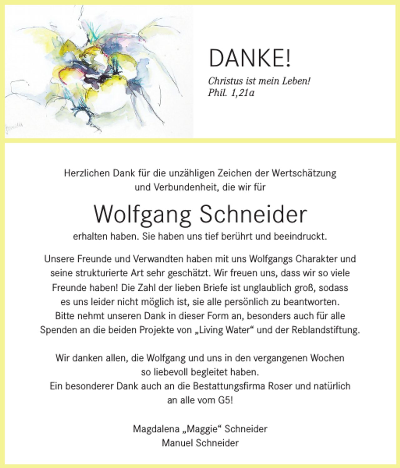 <p>DANKE!<br />Christus ist mein Leben!<br />Phil. 1,21a</p><p>Herzlichen Dank für die unzähligen Zeichen der Wertschätzung<br />und Verbundenheit, die wir für</p><p>Wolfgang Schneider<br />erhalten haben. Sie haben uns tief berührt und beeindruckt.<br />Unsere Freunde und Verwandten haben mit uns Wolfgangs Charakter und<br />seine strukturierte Art sehr geschätzt. Wir freuen uns, dass wir so viele<br />Freunde haben! Die Zahl der lieben Briefe ist unglaublich groß, sodass<br />es uns leider nicht möglich ist, sie alle persönlich zu beantworten.<br />Bitte nehmt unseren Dank in dieser Form an, besonders auch für alle<br />Spenden an die beiden Projekte von „Living Water“ und der Reblandstiftung.<br />Wir danken allen, die Wolfgang und uns in den vergangenen Wochen<br />so liebevoll begleitet haben.<br />Ein besonderer Dank auch an die Bestattungsfirma Roser und natürlich<br />an alle vom G5!<br />Magdalena „Maggie“ Schneider<br />Manuel Schneider</p>