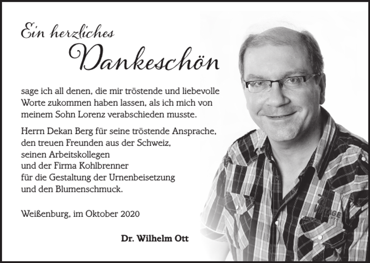 <p>Ein herzliches</p><p>Dankeschön<br />sage ich all denen, die mir tröstende und liebevolle<br />Worte zukommen haben lassen, als ich mich von<br />meinem Sohn Lorenz verabschieden musste.<br />Herrn Dekan Berg für seine tröstende Ansprache,<br />den treuen Freunden aus der Schweiz,<br />seinen Arbeitskollegen<br />und der Firma Kohlbrenner<br />für die Gestaltung der Urnenbeisetzung<br />und den Blumenschmuck.<br />Weißenburg, im Oktober 2020</p><p>Dr. Wilhelm Ott</p>