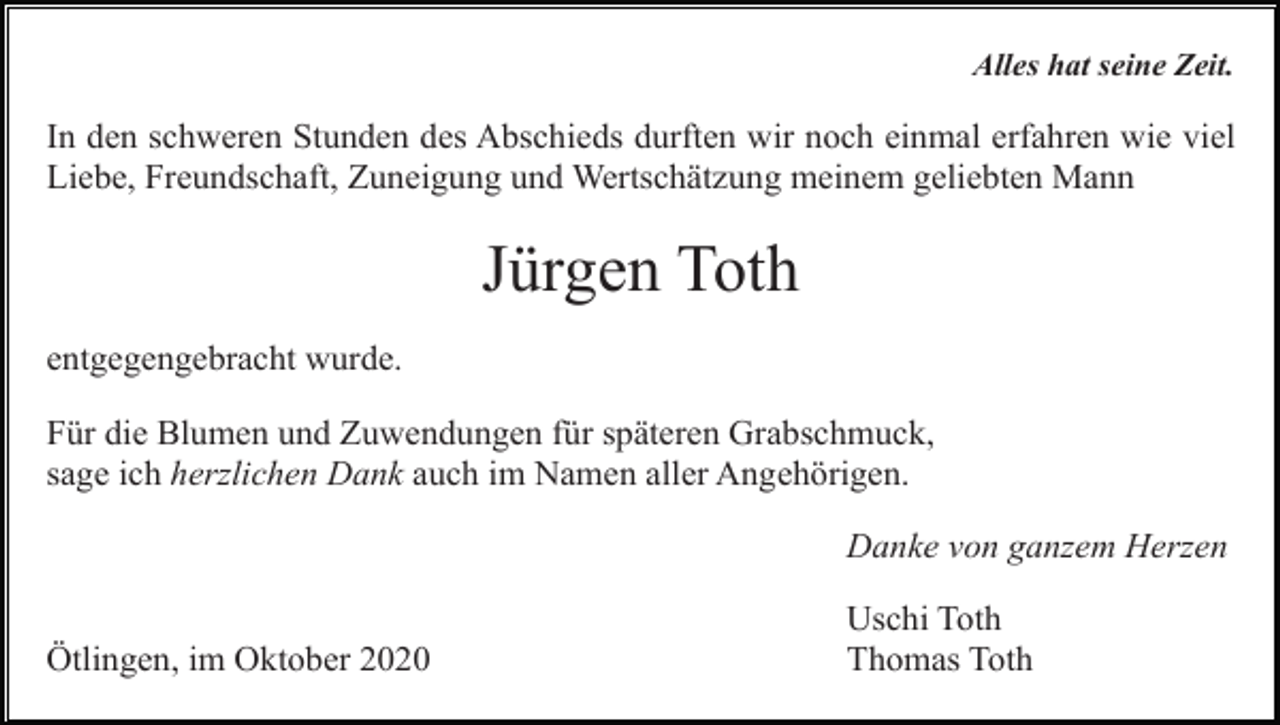<p>Alles hat seine Zeit.</p><p>In den schweren Stunden des Abschieds durften wir noch einmal erfahren wie viel<br />Liebe, Freundschaft, Zuneigung und Wertschätzung meinem geliebten Mann</p><p>Jürgen Toth<br />entgegengebracht wurde.<br />Für die Blumen und Zuwendungen für späteren Grabschmuck,<br />sage ich herzlichen Dank auch im Namen aller Angehörigen.<br />Danke von ganzem Herzen<br />Ötlingen, im Oktober 2020</p><p>Uschi Toth<br />Thomas Toth</p>