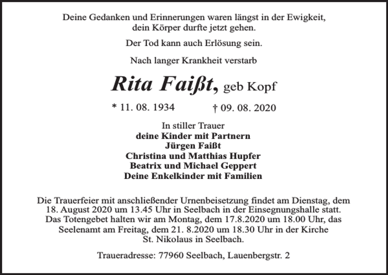 <p>Deine Gedanken und Erinnerungen waren längst in der Ewigkeit,<br />dein Körper durfte jetzt gehen.<br />Der Tod kann auch Erlösung sein.<br />Nach langer Krankheit verstarb</p><p>Rita Faißt, geb Kopf<br />* 11. 08. 1934</p><p>† 09. 08. 2020</p><p>In stiller Trauer<br />deine Kinder mit Partnern<br />Jürgen Faißt<br />Christina und Matthias Hupfer<br />Beatrix und Michael Geppert<br />Deine Enkelkinder mit Familien<br />Die Trauerfeier mit anschließender Urnenbeisetzung findet am Dienstag, dem<br />18. August 2020 um 13.45 Uhr in Seelbach in der Einsegnungshalle statt.<br />Das Totengebet halten wir am Montag, dem 17.8.2020 um 18.00 Uhr, das<br />Seelenamt am Freitag, dem 21. 8.2020 um 18.30 Uhr in der Kirche<br />St. Nikolaus in Seelbach.<br />Traueradresse: 77960 Seelbach, Lauenbergstr. 2</p>