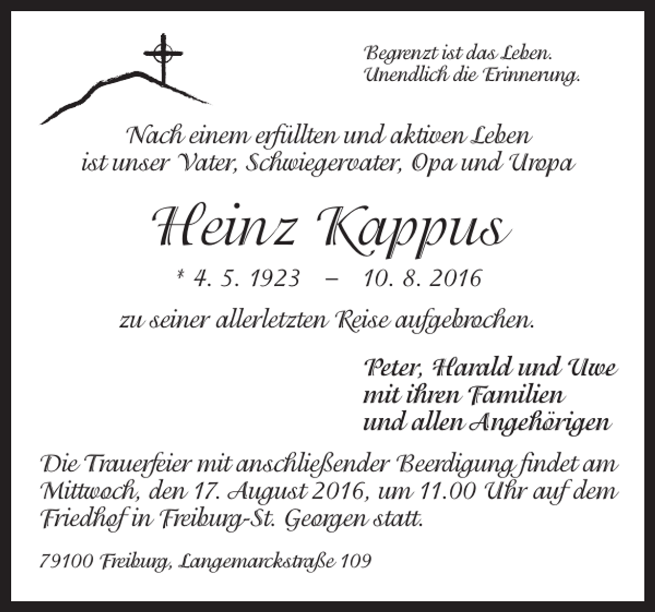 <p>Begrenzt ist das Leben.<br />Unendlich die Erinnerung.</p><p>Nach einem erfüllten und aktiven Leben<br />ist unser Vater, Schwiegervater, Opa und Uropa</p><p>Heinz Kappus<br />* 4. 5. 1923 – 10. 8. 2016<br />zu seiner allerletzten Reise aufgebrochen.<br />Peter, Harald und Uwe<br />mit ihren Familien<br />und allen Angehörigen<br />Die Trauerfeier mit anschließender Beerdigung findet am<br />Mittwoch, den 17. August 2016, um 11.00 Uhr auf dem<br />Friedhof in Freiburg-St. Georgen statt.<br />79100 Freiburg, Langemarckstraße 109</p>