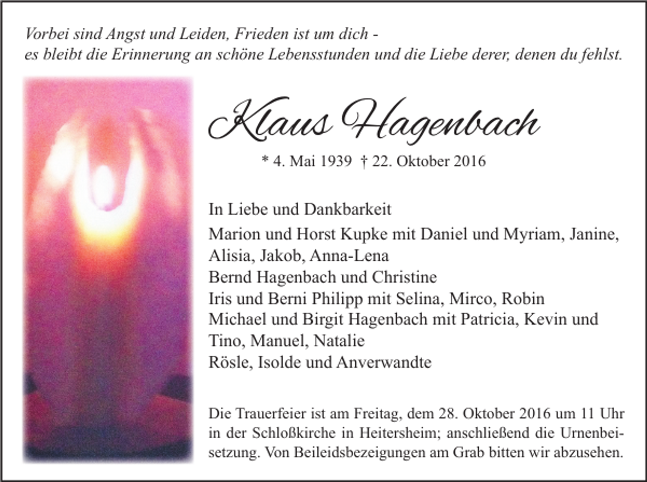 <p>Vorbei sind Angst und Leiden, Frieden ist um dich es bleibt die Erinnerung an schöne Lebensstunden und die Liebe derer, denen du fehlst.</p><p>Klaus Hagenbach<br />* 4. Mai 1939 † 22. Oktober 2016</p><p>In Liebe und Dankbarkeit<br />Marion und Horst Kupke mit Daniel und Myriam, Janine,<br />Alisia, Jakob, Anna-Lena<br />Bernd Hagenbach und Christine<br />Iris und Berni Philipp mit Selina, Mirco, Robin<br />Michael und Birgit Hagenbach mit Patricia, Kevin und<br />Tino, Manuel, Natalie<br />Rösle, Isolde und Anverwandte<br />Die Trauerfeier ist am Freitag, dem 28. Oktober 2016 um 11 Uhr<br />in der Schloßkirche in Heitersheim; anschließend die Urnenbeisetzung. Von Beileidsbezeigungen am Grab bitten wir abzusehen.</p>
