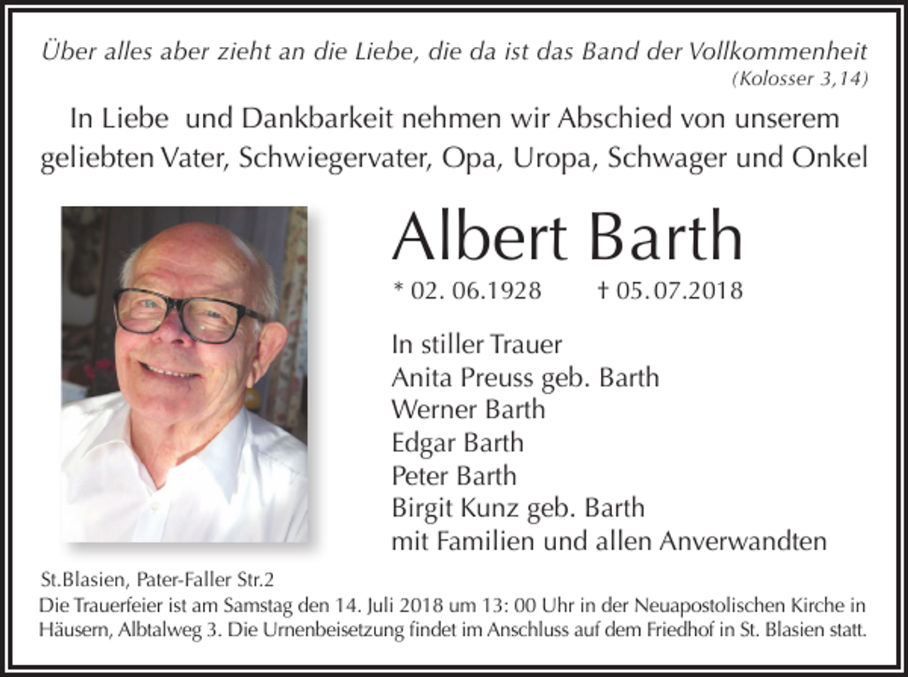 <p>Über alles aber zieht an die Liebe, die da ist das Band der Vollkommenheit<br />(Kolosser 3,14)</p><p>In Liebe und Dankbarkeit nehmen wir Abschied von unserem<br />geliebten Vater, Schwiegervater, Opa, Uropa, Schwager und Onkel</p><p>Albert Barth<br />* 02. 06.1928</p><p>† 05. 07.2018</p><p>In stiller Trauer<br />Anita Preuss geb. Barth<br />Werner Barth<br />Edgar Barth<br />Peter Barth<br />Birgit Kunz geb. Barth<br />mit Familien und allen Anverwandten<br />St.Blasien, Pater-Faller Str.2<br />Die Trauerfeier ist am Samstag den 14. Juli 2018 um 13: 00 Uhr in der Neuapostolischen Kirche in<br />Häusern, Albtalweg 3. Die Urnenbeisetzung findet im Anschluss auf dem Friedhof in St. Blasien statt.</p>
