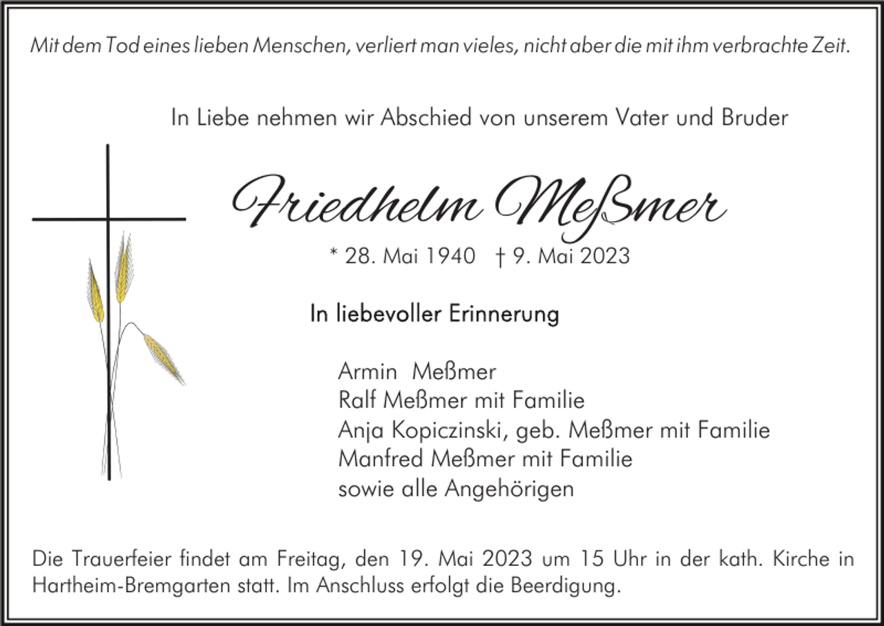 <p>Mit dem Tod eines lieben Menschen, verliert man vieles, nicht aber die mit ihm verbrachte Zeit.</p><p>In Liebe nehmen wir Abschied von unserem Vater und Bruder</p><p>Friedhelm Meßmer<br />* 28. Mai 1940 † 9. Mai 2023</p><p>Armin Meßmer<br />Ralf Meßmer mit Familie<br />Anja Kopiczinski, geb. Meßmer mit Familie<br />Manfred Meßmer mit Familie<br />sowie alle Angehörigen<br />Die Trauerfeier findet am Freitag, den 19. Mai 2023 um 15 Uhr in der kath. Kirche in<br />Hartheim-Bremgarten statt. Im Anschluss erfolgt die Beerdigung.</p>