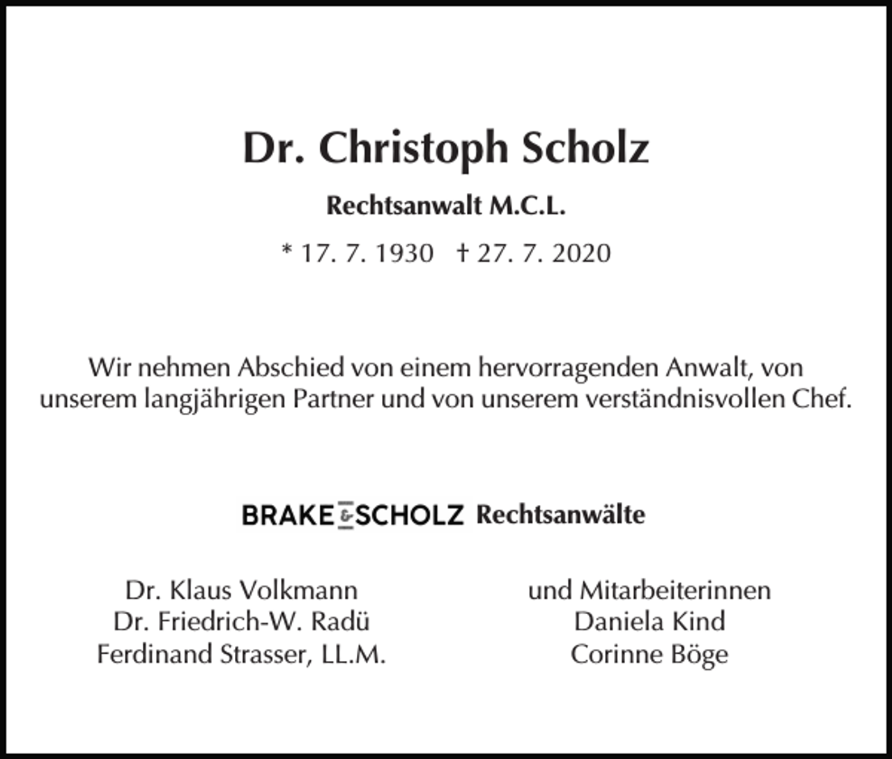 <p>Dr. Christoph Scholz<br />Rechtsanwalt M.C.L.<br />* 17. 7. 1930 † 27. 7. 2020</p><p>Wir nehmen Abschied von einem hervorragenden Anwalt, von<br />unserem langjährigen Partner und von unserem verständnisvollen Chef.</p><p>Brake &amp; Scholz Rechtsanwälte<br />Dr. Klaus Volkmann<br />Dr. Friedrich-W. Radü<br />Ferdinand Strasser, LL.M.</p><p>und Mitarbeiterinnen<br />Daniela Kind<br />Corinne Böge</p>