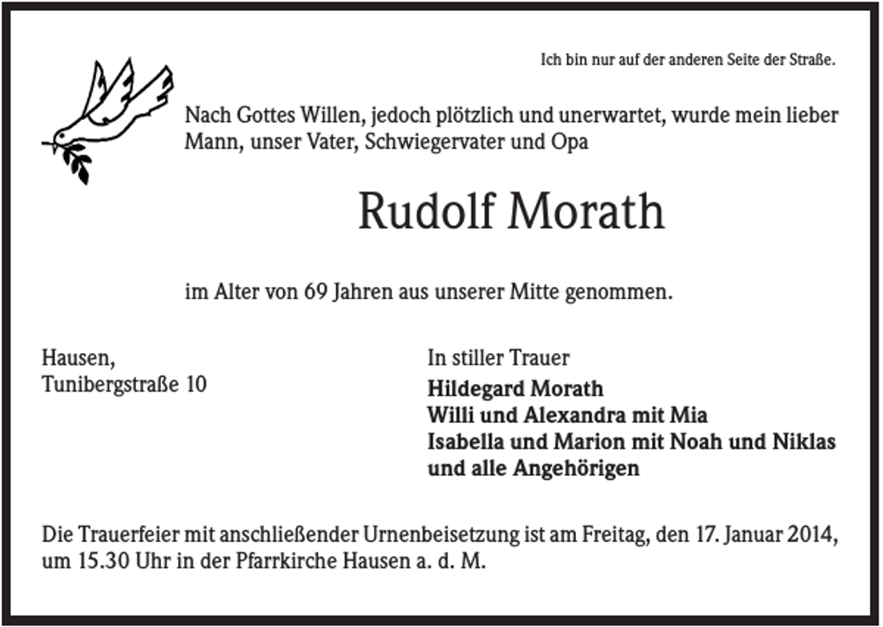 <p>Ich bin nur auf der anderen Seite der Straße.</p><p>Nach Gottes Willen, jedoch plötzlich und unerwartet, wurde mein lieber<br />Mann, unser Vater, Schwiegervater und Opa</p><p>Rudolf Morath<br />im Alter von 69 Jahren aus unserer Mitte genommen.<br />Hausen,<br />Tunibergstraße 10</p><p>In stiller Trauer<br />Hildegard Morath<br />Willi und Alexandra mit Mia<br />Isabella und Marion mit Noah und Niklas<br />und alle Angehörigen</p><p>Die Trauerfeier mit anschließender Urnenbeisetzung ist am Freitag, den 17. Januar 2014,<br />um 15.30 Uhr in der Pfarrkirche Hausen a. d. M.</p>