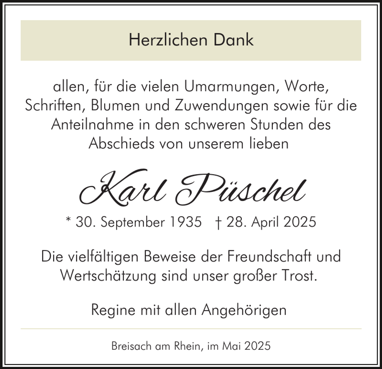 <p>Herzlichen Dank<br />allen, für die vielen Umarmungen, Worte,<br />Schriften, Blumen und Zuwendungen sowie für die<br />Anteilnahme in den schweren Stunden des<br />Abschieds von unserem lieben</p><p>Karl Püschel</p><p>* 30. September 1935 † 28. April 2025</p><p>Die vielfältigen Beweise der Freundschaft und<br />Wertschätzung sind unser großer Trost.<br />Regine mit allen Angehörigen<br />Breisach am Rhein, im Mai 2025</p>