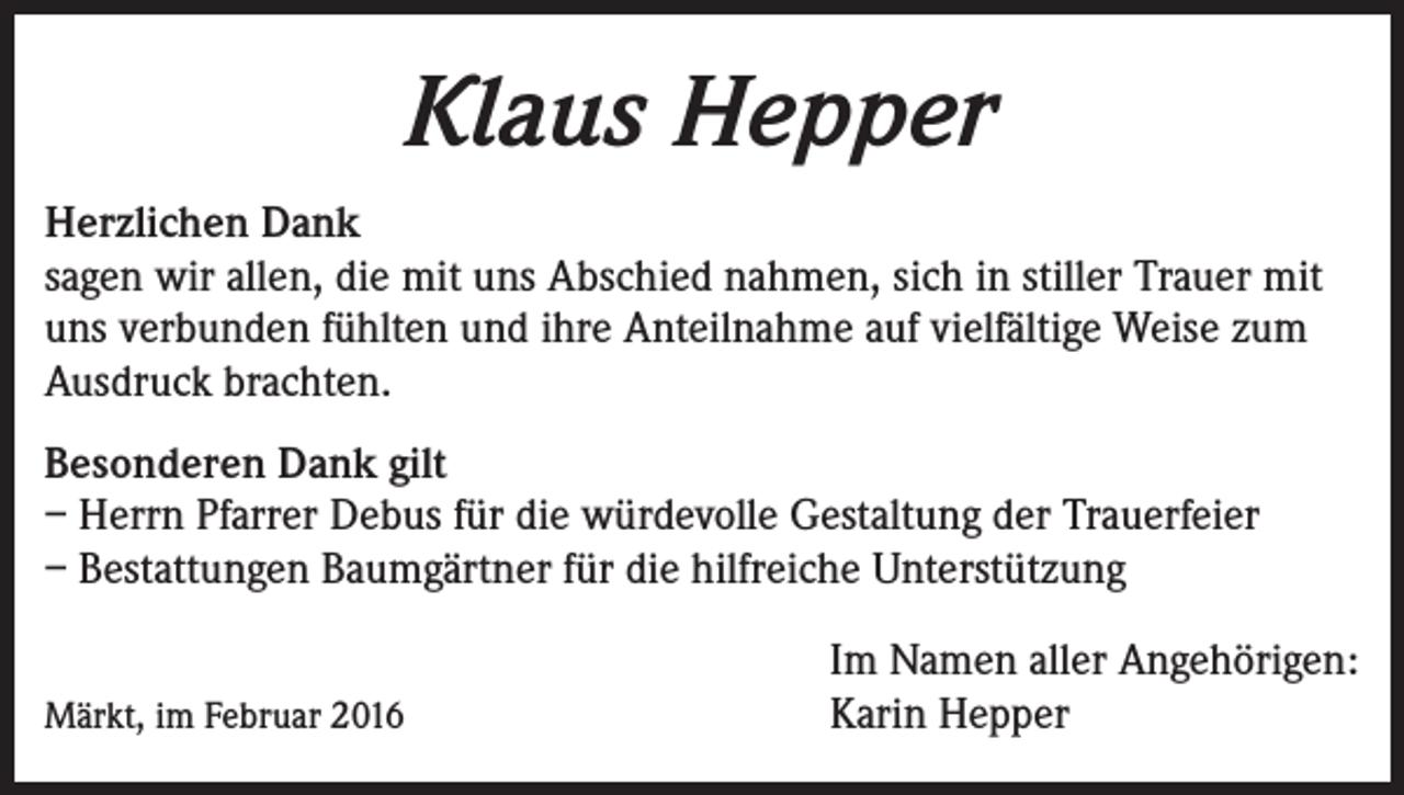 <p>Klaus Hepper<br />Herzlichen Dank<br />sagen wir allen, die mit uns Abschied nahmen, sich in stiller Trauer mit<br />uns verbunden fühlten und ihre Anteilnahme auf vielfältige Weise zum<br />Ausdruck brachten.<br />Besonderen Dank gilt<br />– Herrn Pfarrer Debus für die würdevolle Gestaltung der Trauerfeier<br />– Bestattungen Baumgärtner für die hilfreiche Unterstützung</p><p>Märkt, im Februar 2016</p><p>Im Namen aller Angehörigen:<br />Karin Hepper</p>