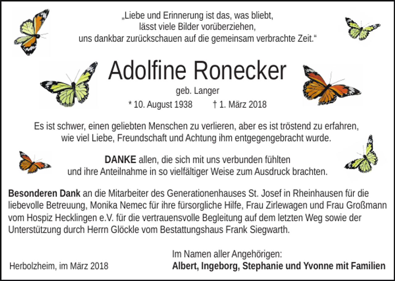 <p>„„Liebe<br />Li e b e und<br />u n d Erinnerung<br />Eri n n er u n g iist<br />st das,<br />d as, was<br />w a s bliebt,<br />bli e bt,<br />lässt<br />l ä s st viele<br />vi el e Bilder<br />Bil d er vorüberziehen,<br />v or ü b er zi e he n,<br />uuns<br />n s ddankbar<br />a n k b ar zzurückschauen<br />ur ü c k s c h a u e n auf<br />a uf die<br />di e gemeinsam<br />g e m ei n s a m verbrachte<br />v er br a cht e Zeit.“<br />Z eit.“</p><p>A d olfi n e Ronecker<br />R o n e c k er<br />Adolfine<br />ggeb.<br />e b. LLanger<br />a n g er<br />1 0. August<br />A u g u st<br />1. März<br />M är z 22<br />* 10.<br />†† 1.</p><p>erfahren,<br />EEs<br />s i ist<br />st sschwer,<br />c h w er, eieinen<br />n e n ggeliebten<br />eli e bt e n Menschen<br />M e n s c h e n zzuu vverlieren,<br />erli er e n, aaber<br />b er eess iist<br />st trtröstend<br />ö st e n d zzuu erf<br />a hr e n ,<br />wiwie<br />e viviel<br />el LiLiebe,<br />e b e, FrFreundschaft<br />e u n d s c h aft und<br />u n d Achtung<br />A c ht u n g iihm<br />h m entgegengebracht<br />e nt g e g e n ge br a c ht wurde.<br />w ur d e.</p><p>DANKE<br />allen,<br />D A N K E all<br />e n, didiee sisich<br />c h mit<br />mit uuns<br />n s vverbunden<br />er b u n d e n ffühlten<br />ü hlt e n<br />uund<br />n d iihre<br />hr e Anteilnahme<br />A nt eil n a h m e iinn ssoo vvielfältiger<br />i elf älti g er Weise<br />W ei s e zum<br />z u m Ausdruck<br />A u s dr uc k brachten.<br />br a c ht e n.<br />B e s o n d er e n DDank<br />Besonderen<br />a n k aann didiee Mitarbeiter<br />Mit ar b eit er ddes<br />e s Generationenhauses<br />G e n e r ati o n e n h a u s e s St.<br />St. Josef<br />J o s ef iinn Rheinhausen<br />R h ei n h a u s e n f für<br />ür didie<br />e<br />liliebevolle<br />e b e v oll e Betreuung,<br />B etr e u u n g, Monika<br />M o ni ka Nemec<br />N e m e c ffür<br />ür iihre<br />hr e ffürsorgliche<br />ür s or gli c h e Hilfe,<br />Hilf e, Frau<br />Fr a u Zirlewagen<br />Zirl e w a g e n uund<br />n d Frau<br />Fr a u Großmann<br />Gr o ß m a n n<br />vvom<br />o m Hospiz<br />H o s pi z Hecklingen<br />H e c kli n g e n e.V.<br />e. V. für<br />f ür die<br />di e vertrauensvolle<br />v ertr a u e n s v oll e Begleitung<br />B e gleit u n g aauf<br />uf ddem<br />e m lletzten<br />et zt e n Weg<br />W e g sowie<br />s o wi e der<br />d er<br />UUnterstützung<br />nt er st üt z u n g ddurch<br />ur c h HHerrn<br />err n Glöckle<br />G l ö c kl e vom<br />v o m Bestattungshaus<br />B e st att u n g s h a u s Frank<br />Fr a n k Siegwarth.<br />Si e g w art h.<br />HHerbolzheim,<br />er b ol z h ei m, i im<br />m März<br />M är z 22</p><p>Im<br />I m Namen<br />N a m e n aller<br />all er Angehörigen:<br />A n g e h öri g e n:<br />Al b ert, I Ingeborg,<br />n g e b or g, St<br />e p h a n i e und<br />u n d Yvonne<br />Y v o n n e mit<br />mit Familien<br />F a mili en<br />Albert,<br />Stephanie</p>