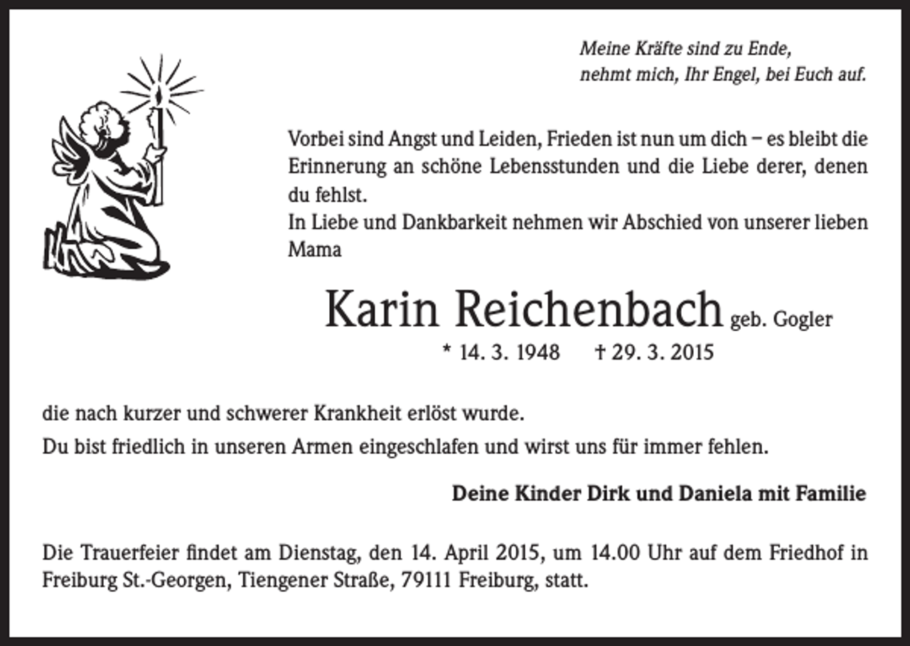 <p>Meine Kräfte sind zu Ende,<br />nehmt mich, Ihr Engel, bei Euch auf.</p><p>orbei sind Angst und Leiden, Frieden ist nun um dich – es bleibt die<br />V<br />Erinnerung an schöne Lebensstunden und die Liebe derer, denen<br />du fehlst.<br />In Liebe und Dankbarkeit nehmen wir Abschied von unserer lieben<br />Mama</p><p>Karin Reichenbach geb. Gogler</p><p>* 14. 3. 1948 † 29. 3. 2015</p><p>die nach kurzer und schwerer Krankheit erlöst wurde.<br />Du bist friedlich in unseren Armen eingeschlafen und wirst uns für immer fehlen.</p><p>Deine Kinder Dirk und Daniela mit Familie</p><p>Die Trauerfeier findet am Dienstag, den 14. April 2015, um 14.00 Uhr auf dem Friedhof in<br />Freiburg St.-Georgen, Tiengener Straße, 79111 Freiburg, statt.</p>