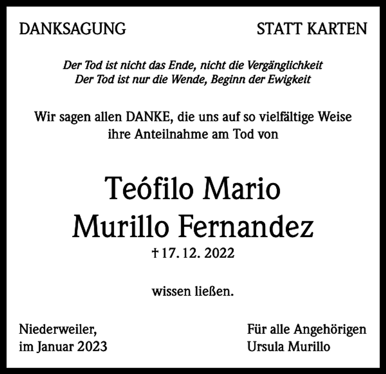 <p>DANKSAGUNG</p><p>STATT KARTEN</p><p>Der Tod ist nicht das Ende, nicht die Vergänglichkeit<br />Der Tod ist nur die Wende, Beginn der Ewigkeit</p><p>Wir sagen allen DANKE, die uns auf so vielfältige Weise<br />ihre Anteilnahme am Tod von</p><p>Teófilo Mario<br />Murillo Fernandez<br />† 17. 12. 2022<br />wissen ließen.<br />Niederweiler,<br />im Januar 2023</p><p>Für alle Angehörigen<br />Ursula Murillo</p>