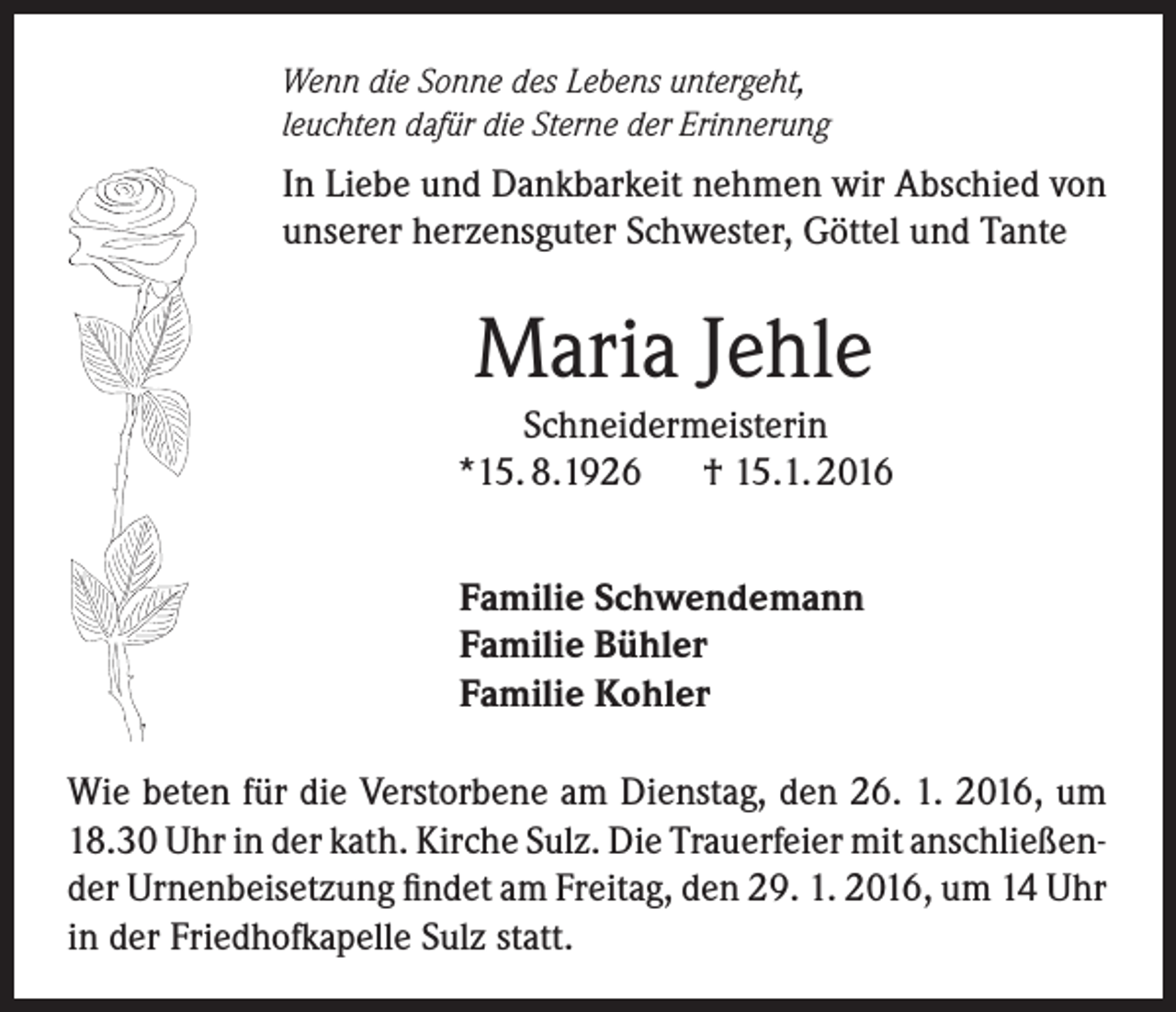 <p>Wenn die Sonne des Lebens untergeht,<br />leuchten dafür die Sterne der Erinnerung</p><p>In Liebe und Dankbarkeit nehmen wir Abschied von<br />unserer herzensguter Schwester, Göttel und Tante</p><p>Maria Jehle<br />Schneidermeisterin<br />*15. 8.1926<br />† 15.1. 2016<br />Familie Schwendemann<br />Familie Bühler<br />Familie Kohler<br />Wie beten für die Verstorbene am Dienstag, den 26. 1. 2016, um<br />18.30 Uhr in der kath. Kirche Sulz. Die Trauerfeier mit anschließender Urnenbeisetzung findet am Freitag, den 29. 1. 2016, um 14 Uhr<br />in der Friedhofkapelle Sulz statt.</p>