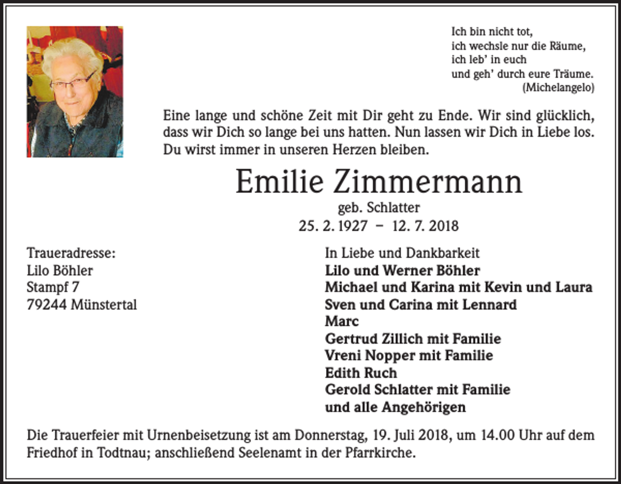 <p>Ich bin nicht tot,<br />ich wechsle nur die Räume,<br />ich leb’ in euch<br />und geh’ durch eure Träume.</p><p>(Michelangelo)</p><p>Eine lange und schöne Zeit mit Dir geht zu Ende. Wir sind glücklich,<br />dass wir Dich so lange bei uns hatten. Nun lassen wir Dich in Liebe los.<br />Du wirst immer in unseren Herzen bleiben.</p><p>Emilie Zimmermann<br />geb. Schlatter<br />25. 2. 1927 – 12. 7. 2018</p><p>Traueradresse:<br />In Liebe und Dankbarkeit<br />Lilo Böhler<br />Lilo und Werner Böhler<br />Stampf 7<br />Michael und Karina mit Kevin und Laura<br />79244 Münstertal Sven und Carina mit Lennard<br />Marc<br />Gertrud Zillich mit Familie<br />Vreni Nopper mit Familie<br />Edith Ruch<br />Gerold Schlatter mit Familie<br />und alle Angehörigen<br />Die Trauerfeier mit Urnenbeisetzung ist am Donnerstag, 19. Juli 2018, um 14.00 Uhr auf dem<br />Friedhof in Todtnau; anschließend Seelenamt in der Pfarrkirche.</p>