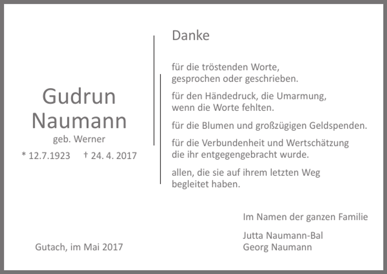 <p>Danke</p><p>Gudrun<br />Naumann<br />geb. Werner</p><p>* 12.7.1923</p><p>† 24. 4. 2017</p><p>für die tröstenden Worte,<br />gesprochen oder geschrieben.<br />für den Händedruck, die Umarmung,<br />wenn die Worte fehlten.<br />für die Blumen und großzügigen Geldspenden.<br />für die Verbundenheit und Wertschätzung<br />die ihr entgegengebracht wurde.<br />allen, die sie auf ihrem letzten Weg<br />begleitet haben.<br />Im Namen der ganzen Familie</p><p>Gutach, im Mai 2017</p><p>Jutta Naumann-Bal<br />Georg Naumann</p>