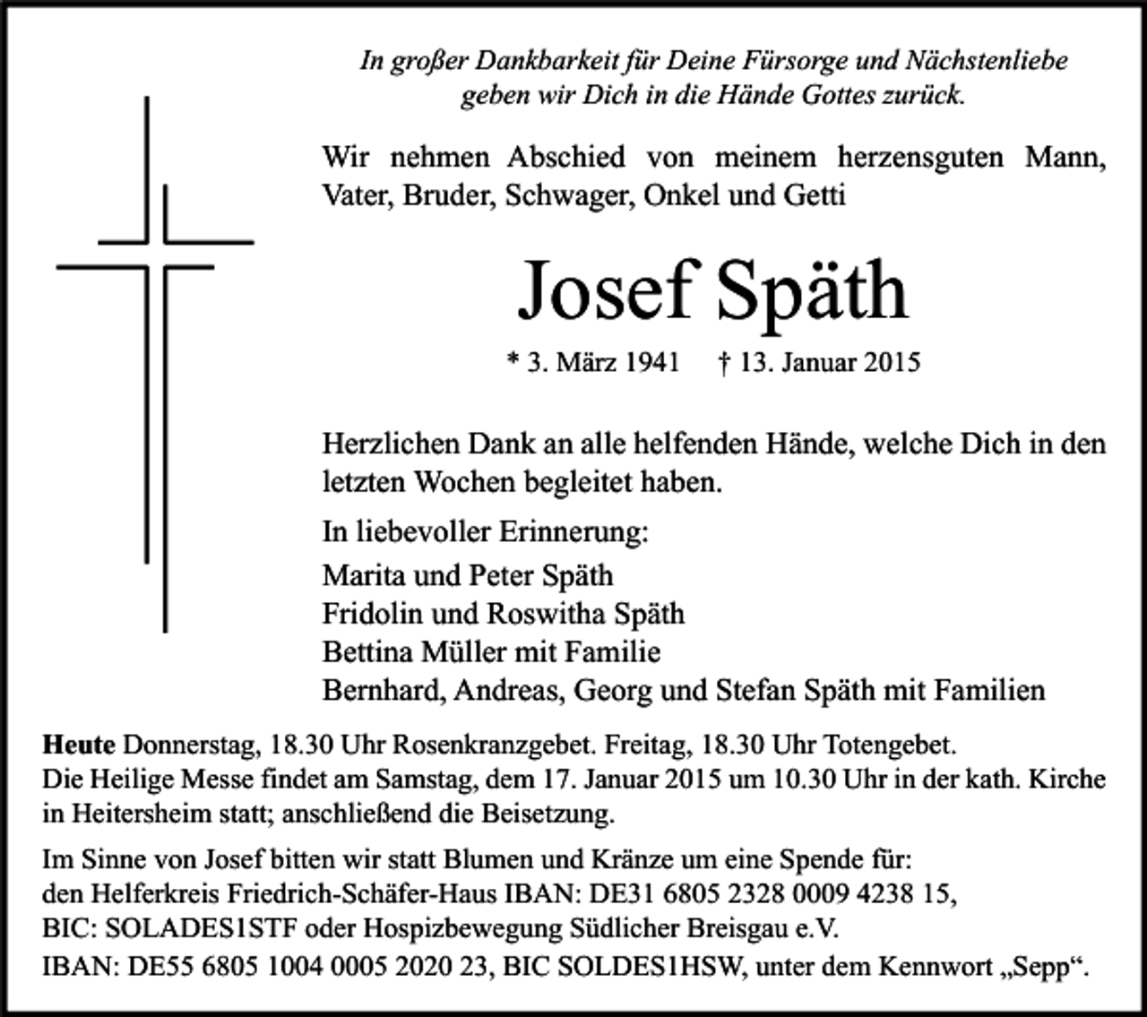 <p>In großer Dankbarkeit für Deine Fürsorge und Nächstenliebe<br />geben wir Dich in die Hände Gottes zurück.</p><p>Wir nehmen Abschied von meinem herzensguten Mann,<br />Vater, Bruder, Schwager, Onkel und Getti</p><p>Josef Späth</p><p>* 3. März 1941</p><p>† 13. Januar 2015</p><p>Herzlichen Dank an alle helfenden Hände, welche Dich in den<br />letzten Wochen begleitet haben.<br />In liebevoller Erinnerung:<br />Marita und Peter Späth<br />Fridolin und Roswitha Späth<br />Bettina Müller mit Familie<br />Bernhard, Andreas, Georg und Stefan Späth mit Familien<br />Heute Donnerstag, 18.30 Uhr Rosenkranzgebet. Freitag, 18.30 Uhr Totengebet.<br />Die Heilige Messe findet am Samstag, dem 17. Januar 2015 um 10.30 Uhr in der kath. Kirche<br />in Heitersheim statt; anschließend die Beisetzung.<br />Im Sinne von Josef bitten wir statt Blumen und Kränze um eine Spende für:<br />den Helferkreis Friedrich-Schäfer-Haus IBAN: DE31 6805 2328 0009 4238 15,<br />BIC: SOLADES1STF oder Hospizbewegung Südlicher Breisgau e.V.<br />IBAN: DE55 6805 1004 0005 2020 23, BIC SOLDES1HSW, unter dem Kennwort „Sepp“.</p>