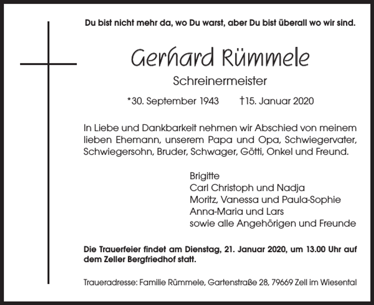 <p>Du bist nicht mehr da, wo Du warst, aber Du bist überall wo wir sind.</p><p>Gerhard Rümmele<br />Schreinermeister<br />*30. September 1943 †15. Januar 2020<br />In Liebe und Dankbarkeit nehmen wir Abschied von meinem<br />lieben Ehemann, unserem Papa und Opa, Schwiegervater,<br />Schwiegersohn, Bruder, Schwager, Götti, Onkel und Freund.<br />Brigitte<br />Carl Christoph und Nadja<br />Moritz, Vanessa und Paula-Sophie<br />Anna-Maria und Lars<br />sowie alle Angehörigen und Freunde<br />Die Trauerfeier findet am Dienstag, 21. Januar 2020, um 13.00 Uhr auf<br />dem Zeller Bergfriedhof statt.<br />Traueradresse: Familie Rümmele, Gartenstraße 28, 79669 Zell im Wiesental</p>