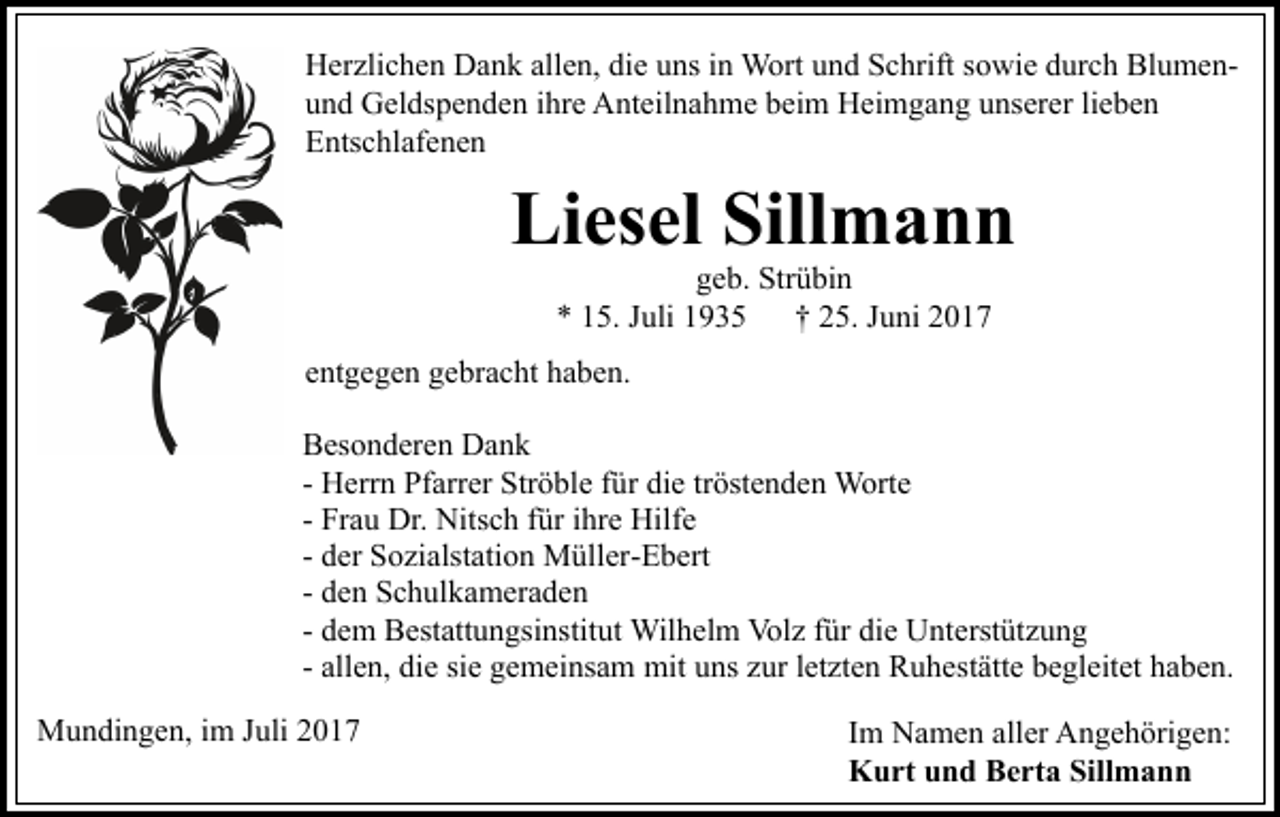 <p>HHerzlichen<br />er zli c h e n DDank<br />a n k all<br />allen,<br />e n, didiee uns<br />u ns iinn Wort<br />W ort und<br />u n d Schrift<br />S c hrift sowie<br />s o wi e durch<br />d ur c h BlumenBl u m e nund<br />u n d Geldspenden<br />G el ds p e n d e n iihre<br />hr e Anteilnahme<br />A n t eil n a h m e beim<br />b ei m Heimgang<br />H ei m g a ng uunserer<br />ns er er lilieben<br />e be n<br />EEntschlafenen<br />nts c hl af e n e n</p><p>Li<br />es el Sill<br />mann<br />Liesel<br />Sillmann<br />ggeb.<br />e b. Strübin<br />Str ü bi n<br />** 115.<br />5. JJuli<br />uli 11<br />†† 225.<br />5. JJuni<br />u ni 22</p><p>eentgegen<br />nt g e g e n gebracht<br />g e br a c ht haben.<br />h a b e n.<br />BBesonderen<br />es o n d er e n Dank<br />Da n k<br />tröstenden<br />- Herrn<br />H err n Pfarrer<br />Pf arr er Ströble<br />Str ö bl e ffür<br />ür die<br />di e tr<br />öst e n d e n Worte<br />W ort e<br />Hilfe<br />- Frau<br />Fr a u Dr.<br />Dr. Nitsch<br />Nits c h ffür<br />ür iihre<br />hr e Hilf<br />e<br />- der<br />d er Sozialstation<br />S o zi alst ati o n Müller-Ebert<br />M üll er- E b ert<br />- den<br />d e n Schulkameraden<br />S c h ul k a m er a d e n<br />Wilhelm<br />Volz<br />fürdidie<br />- dem<br />d e m Bestattungsinstitut<br />B est att u n gsi nstit ut Wil<br />h el m Vol<br />z f ür<br />e UUnterstützung<br />nt erst üt z u n g<br />- allen,<br />all e n, die<br />di e sie<br />si e gemeinsam<br />g e m ei ns a m mit<br />mit uns<br />u ns zur<br />z ur letzten<br />l et zt e n Ruhestätte<br />R u h est ätt e begleitet<br />b e gl eit et haben.<br />h a b e n.<br />MMundingen,<br />u n di n g e n, i im<br />m J uli<br />Juli</p><p>Im<br />I m Namen<br />N a m e n aller<br />all er Angehörigen:<br />A n g e h örig e n:<br />Kurt<br />Sillmann<br />K u rt uund<br />n d BBerta<br />e rt a Sill<br />man n</p>