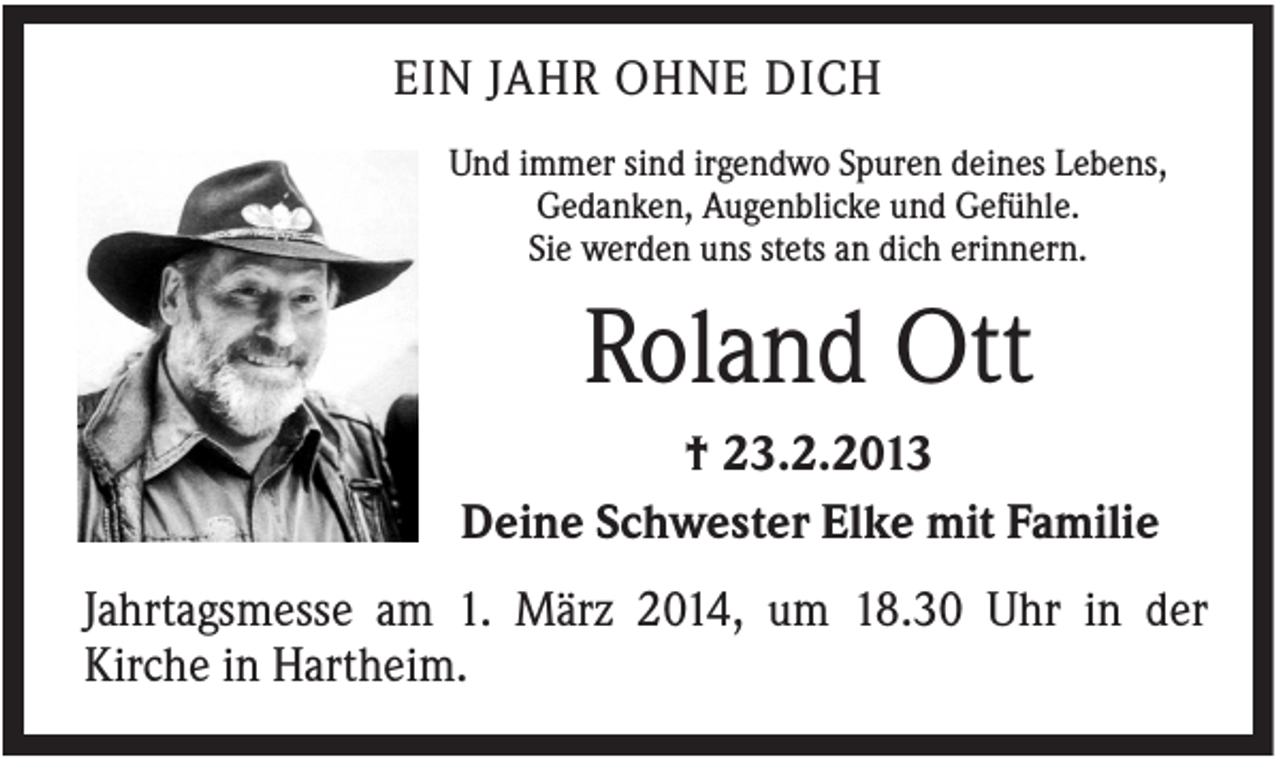 <p>EIN JAHR OHNE DICH<br />Und immer sind irgendwo Spuren deines Lebens,<br />Gedanken, Augenblicke und Gefühle.<br />Sie werden uns stets an dich erinnern.</p><p>Roland Ott<br />† 23.2.2013<br />Deine Schwester Elke mit Familie<br />Jahrtagsmesse am 1. März 2014, um 18.30 Uhr in der<br />Kirche in Hartheim.</p>